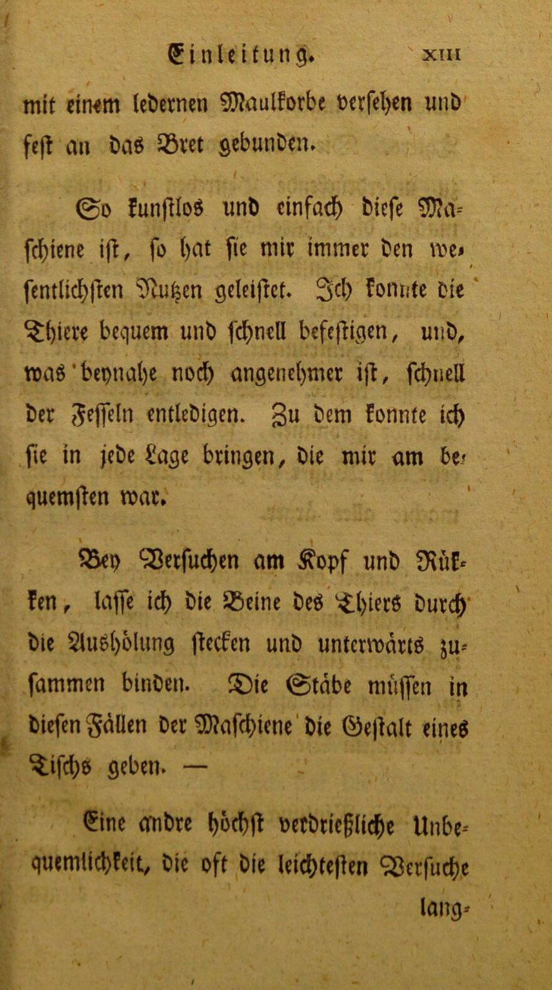 (Einleitung sxih mit eitwm ledernen 9J?aullorbe t>erfet>en unb feft an bas £>ret gebunben» ©o funfiloS unb einfach tiefe ®a= fc^tcne i|i, fo hat ftc mit: immer Den me* i- fentlichften 2£u$en geleitet. 3cl) fomrte Die ?;hwr bequem unb fchnell befefügen, unb, maS’bepnahe nod) angenehmer ijt, fchuell ber Jefteln entlebigen. gu bem fonnfe ich fte in jebe £age bringen, bie mir am be» quemften mar* &ep S8etfud)en am ßopf unb Hüf- fen , lafle id) bie SSeine be$ ^:()ierö Durch bie SluSljolung ftecfen unb untermarjg ju* fammen binben. ©ie @tabe muffen in tiefen gäüen Der $?afd)iene' bie ©effalt eine6 $;ifd)$ geben» — <£ine ambre l>6cf)fb betbüegliche Unbe-- quemlichleit, bie oft bie leicbteffen SBerfucfre lang--