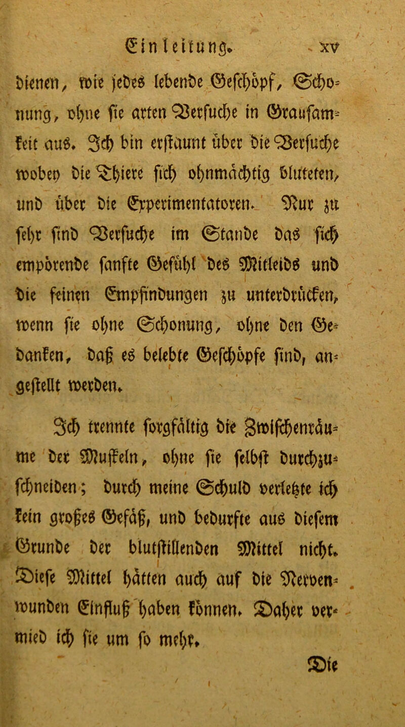 bienen, mit jebe$ lebenbe ©efcbbpf, @cf)o= nung, rbne fte arten 33etfucbe in ©taufam* fett aus. 3cf> bin erffaunt übet bie ^Serfuc^e trobep biedere ftcb ohnmächtig bluteten, unb über bie Spperimentatorem. 9}ut p fel)t ftnb QSerfucbe tm ©taube bas ftd) empotenbe fanfte ©efübl beS SföttleibS unb bie feinen ©npfinbungen p untetbtücfen, trenn fte olpe ©cbonunö, ohne ben ©e* banfen, bag es belebte ©efebbpfe ftnb, an* geffellt werben. 3cb trennte foröfdltfe bte Stniftbentdu* me bet SQUtjfeln, olpe fte fclbfi butebp* febneiben; bureb meine ©ebulb rerlebte td> fein grogeS ©efäg, unb bebutfte aus biefem ©runbe ber blutfHllenben Mittel nicht* SMefe Mittel bitten auch auf bie Heroen* trunben (Hinflug f>abcn fonnen. ©aber rer- mieb ich fte um fo mehr* ©ie