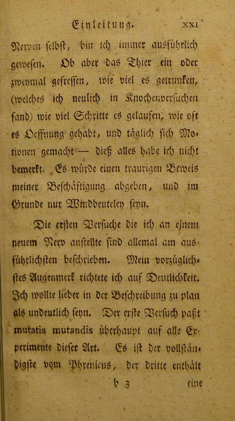 gjeröen fcibfr, bin ich immer ausführlich gcroefetu Ob aber baS ?()ier ein ober jwwmal geftejjen, wie t>tci cS gemmfen, (welches ich neulich in Locher,oerfudjen fanD) wie Diel ©dritte cS gelaufen, wie oft es Oeffnung gehabt, unb täglich fiel) 9So> (tonen gemacht — bieg alles habe id)'nicht bemetft- £s mürbe einen traurigen Bernds meiner 23cfd)dftigung abgeben, unb im ^rtinbe nur SSinbbcutelcp fepn. (Sie etjlen Serfudhe bie kl) an c/nem. neuem SftetD anftellte ftnb allemal am auS= • / führltcbften befcl)ricben, $?ein oorjüglicb* fte$ 2tugenmer£ richtete ich auf ©eutltdjfeit. 3>cb wollte lieber in ber ®efd)reiburtg ju plan als unbeutlid) fepn. ISer erfte Sßerfucb pa§t mutatisi mutandis überhaupt auf alle Sp* perimente biefer 5lrt. Crs ifl ber pollftdui btg(le oqm sjM)vetucuS, ber brittc enthalt