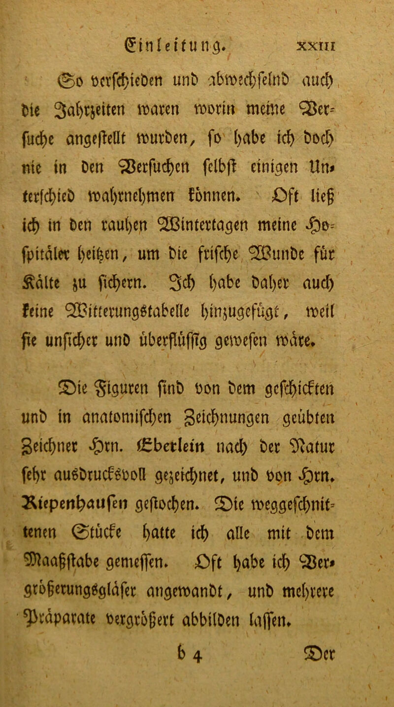 \ (£inleifung. xxm ©d t>cvfcf>ieöen unb abmedjfelnb auch bte Sabtjeiten traten roorin meine 98er-' fud^e angejMt mürben, fo t>abe id) bod) nie in Den SBerfud)cn felbft einigen Um ter[d)ieb mal)rnel)men fornten. Oft lieg icb in Den rauben <3Jßintertagen meine fpitdler beiden, um Die frtfd)e 2BufiDe für Ädlte &u fiebern. 3dj l)abe Dal)er aud) feine 2Bitrerung$tabelle l>injugefügt, metl fie unfid)er unD übergüfjtg gemefen mdte. ©te Figuren ftnb Don Dem gerieften unb in onatomifd)en Segnungen geübten getaner $tn. (Cbetleitt nad) ber 9iatur febr au$brucf$Dotl gezeichnet, unb oon Jprn. &iepenb<uifeti gejlocben. ©te meggefcbntt-- tenen ©tücfe l)atte id) alle mit bem SOlaagftabe gemefien» Oft habe id) ^er* grbgetungägldfet angeroanbt, unb mehrere Präparate Vergrößert abbilDen lagen.