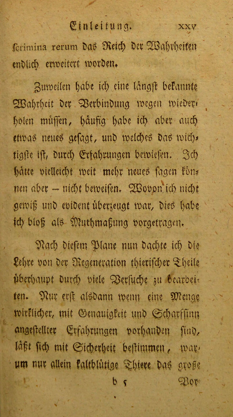 V ' / » ✓ t 1 / fcrimina rerum ba$ Ötfich bet’ <33a()V{)ei^U cnOUcb erweitert tr>ovöen* gumeiten hübe ich eine (dngft bekannte 2Bal)rf)cit ber Sßerbinbung wegen wieber« holen muffen, häufig habe ich ober auch etwas neues gefast, unb welche bas mich* tigjle ift, Durch Erfahrungen beliefen. . 3d> batte mclleicht mit mehr neues fagcn fm neu aber - nicht begeifern 2BoPpn‘tch nicht f _ ’ V gemi§ unb embent uber^ugf war, bieP habe Ich bloß als ^utbmafung porgetragein tftach biefem ^lane nun buchte ich bf$ £e()W pon Der Degeneration thtertfcher ?:hei(c Überhaupt Durch biele ^crfuch? 51t bearbei- ten» 9?ur erft alSDann mm eine Sftcnge wirklicher, tnit Genauigkeit unb ©charffinn angefMter Erfahrungen porhanben fmb, lagt fid> mit (Sicherheit beflimmeu, mp um nur allein kaltblütige %hw ba$ groge ». , b s c3op-