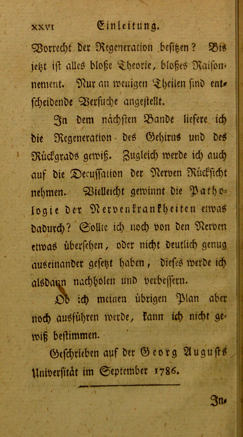 Vorrecht Der Degeneration beft|en ? 93t$ jefct ift alles bloße ^beotie, bloßes Daifott* nement. Dur an reuigen (^t)eilen finb ent# febeibenbe SSerfucbe ange|teflt. 3n bem ndcbffcn 23anbe liefere td) Die Degeneration beS ©el)irn$ unb be$ DücfgrabS gewiß, gugletd^ werbe ieb uudb auf bie ©ecufation bet Deroen Dücfftcbt nehmen. Vielleicht gewinnt bie ^3 a t f> o- fogie bet Deroenfranfbeiten etwas babureb? Sollte id> noch non ben Derben etwas überfeinen, ober nicht beutlicb genug auSetnanber gefegt buben , biefeS werbe icb alSbaim nacb&olen unb berbejfern. 0b icb meinen übrigen ^Man aber noch auSfübten werbe, fann icb nicht ge- wiß beftimmen. ©efebrieben auf ber ©corg SluguffS Untberfitdt im September 1786. 3m