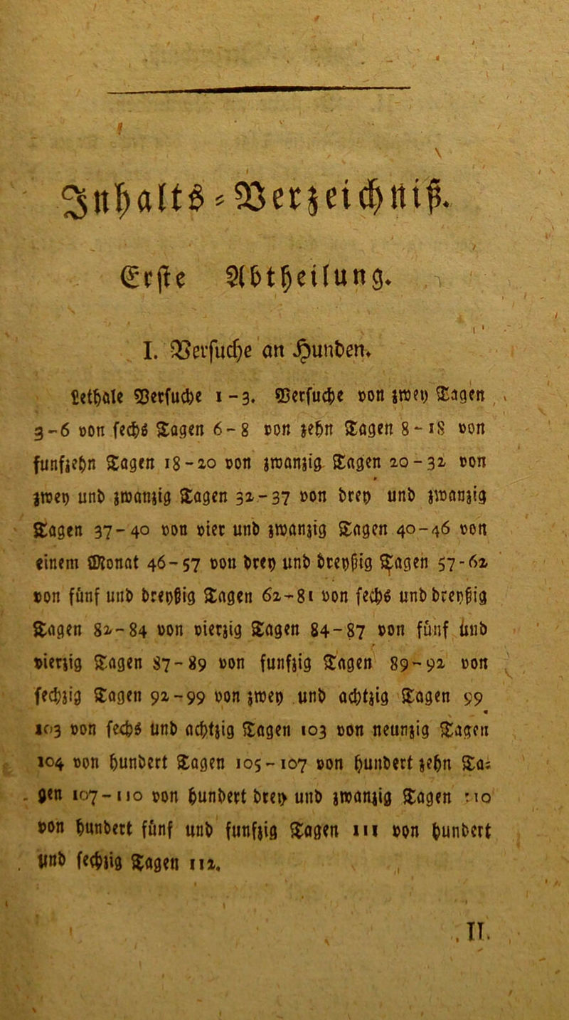 3nf)alt$*S8er$ei$rtif$. €rjk Sl&tfjeüung. * ■ : > / i • I. QSeifudje an Junten» letale Sßetfucbe 1-3. ©erfucfce »on jwet) Sagen , - 3-6 »on fec&ö Sagen 6-8 »on jefjn Sagen 8-18 »on fünftel Sagen 18 -20 »on jroanjig Sagen 20-31 »on jroe» unb jroanjig Sagen 3z -37 »on t>rep unb jroanjig Sagen 37-40 »on »ier unb jtuanjig Sagen 40-46 von einem Sföonat 46-57 non btet) unb bteojng Sagen 57-6z »on fünf unb breiig Sagen 62-81 »on fecfco unb breiig Sagen 82-84 von »ierjig Sagen 84-87 von fünf unb »ierjig Sagen 87-89 von funfjig Sagen 89-92- von fecfaig Sagen 92-99 »on jroet) unb afttjig Sagen 99 • 103 »on fed?$ unb acfttjig Sagen 103 »on neunjig Sagen 104 »on ljunbert Sagen 105-107 »on (junbertjefn Sa; . gen 107-uo »on fcunbert bret> unb jroanjig Sagen r.\o von bunbett fünf unb funfjig Sagen in von bunbcrt linb feefjjig sagen in. . IT.