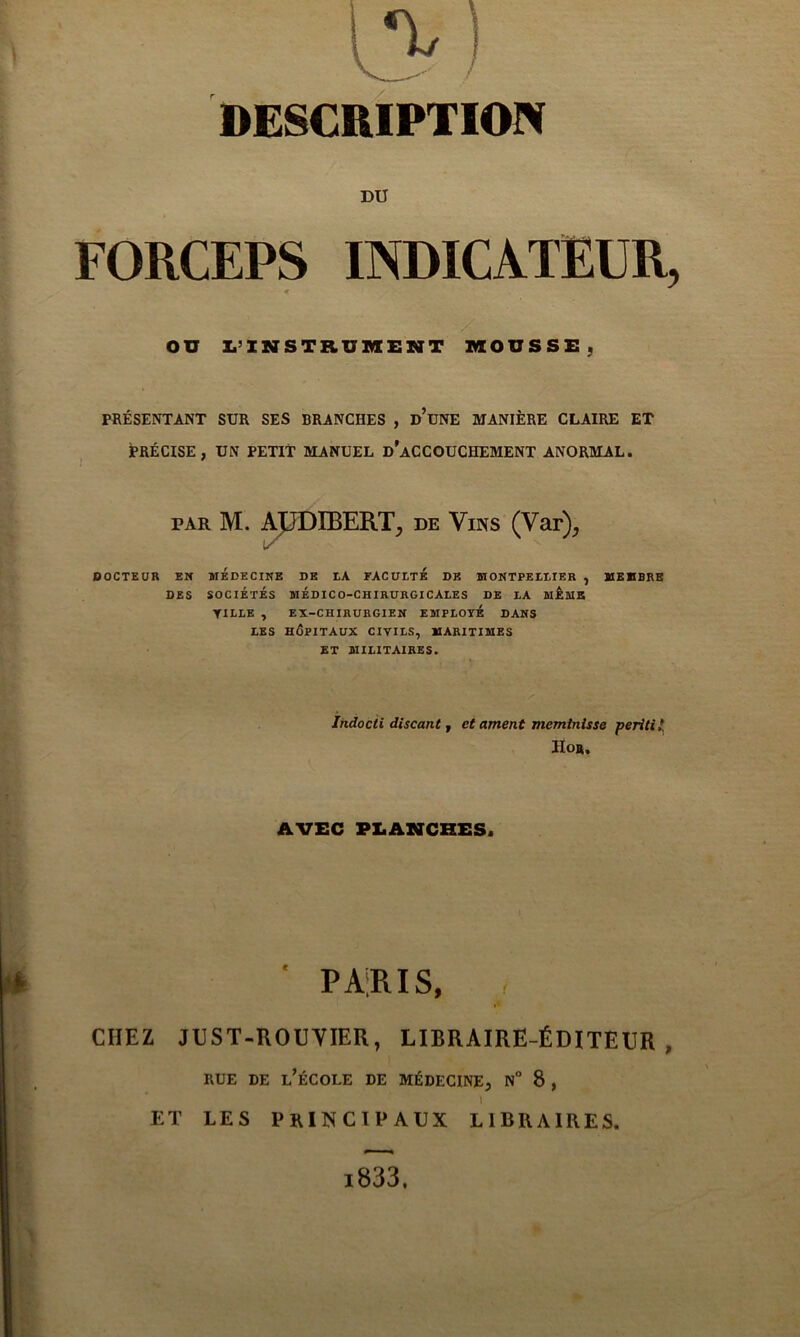 DESCRIPTION DU FORCEPS INDICATEUR, « on Z.’INSTRUMEMT MOUSSE, PRÉSENTANT SUR SES BRANCHES , d’uNE MANIÈRE CLAIRE ET PRÉCISE, UN PETIT MANUEL d’aCCOUCHEMENT ANORMAL. PAR M. AJpDIBERT, de Vins (Var), DOCTEUR EN MEDECINE DE EA FACUETE DK MONTPEEtlER , MEMBRE DES SOCIÉTÉS MÉDICO-CHIRURGICALES DE LA MÊMS TILLE , EX-CHIHUBGIEN EMPLOYE DANS LES HÔPITAUX CIVILS, MARITIMES ET MILITAIRES. Indocii discant f et ament meminisse peritil Ho». AVEC PI.AXCHES. ' PARIS, CHEZ JUST-ROUVIER, LIBRAIRE-ÉDITEUR, RUE DE l’école DE MÉDECINE, N° 8 , 1 ET LES principaux LIBRAIRES. l833