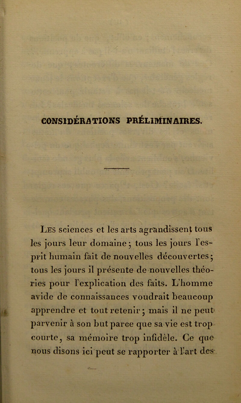 eONSlDÉRATIOKS PBÉLintÏNAIRES. Les sciences et les arts agrandissent tous les jours leur domaine j tous les jours Tes- prit humain fait de nouvelles découvertes* tous les jours il présente de nouvelles théo- ries pour l’explication des faits. L’homme avide de connaissances voudrait beaucoup apprendre et tout l’etenir * mais il ne peut' parvenir à son but parce que sa vie est trop- courte, sa mémoire trop infidèle. Ce que nous disons ici peut se rapporter à'fart deS'