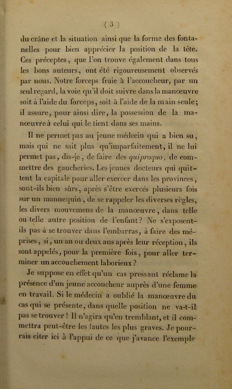 du crâne et la situation ainsi que la forme des fonta- nelles pour bien apprécier la position _de la tête. Ces préceptes, que Ton trouve également dans tous les bons auteurs, ont été rigoureusement observés par nous. Notre forceps fraie à l’accoucheur, par un seul regard, la voie qu’il doit suivre dans la manoeuvre soit à l’aide du forceps, soit à l’aide de la main seule; il assure, pour ainsi dire, la possession de la ma- noeuvrer celui qui le tient dans ses mains. Il ne permet pas au jeune médecin qui a bien su, mais qui ne sait plus qu’imparfaitement, il ne lui permet pas, dis-je, défaire des quiproquo, de com- mettre des gaucheries. Les jeunes docteurs qui quit- tent la capitale pour aller exercer dans les provinces, sont-ils bien sûrs, après s’être exercés plusieurs fois sur un mannequin , de se rappeler les diverses règles, les divers mouvemens de la manœuvre, dans telle ou telle autre position de l’enfant? Ne s’exposent- ils pas à se trouver dans l’embarras, à faire des mé- prises , si, un an ou deux ans après leur réception , ils sont appelés, pour la première fois, pour aller ter- miner un accouchement laborieux ? Je suppose en effet qu’un cas pressant réclame la présence d’un jeune accoucheur auprès d’une femme en travail. Si le médecin a oublié la manœuvre du cas qui se présente, dans quelle position ne va-t-il pas se trouver ! Il n’agira qu’en tremblant, et il com- mettra peut-être les îautes les plus graves. Je pour- rais citer ici à l’appui de ce que j’avance l’exemple
