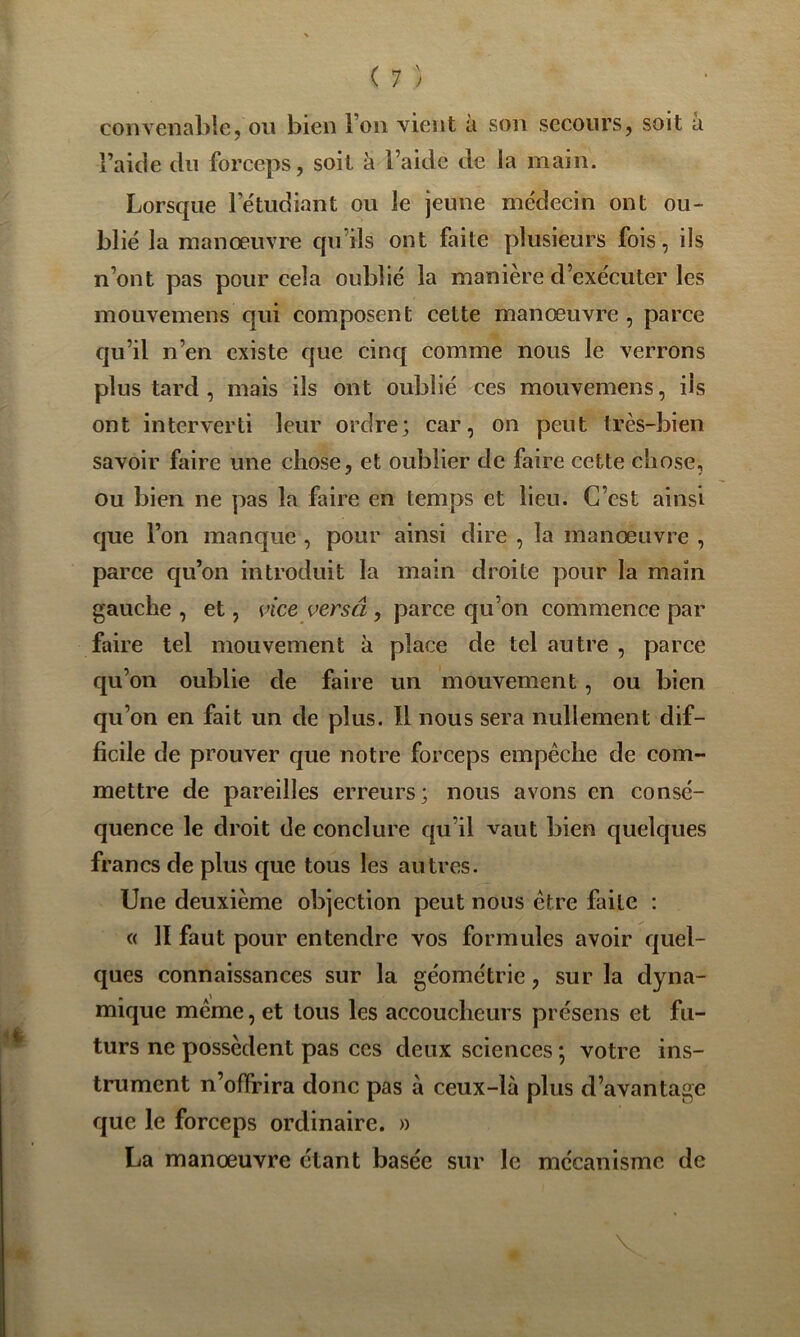 ( 7 ) convenable, on bien l’on vient à son secours, soit a l’aide du forceps, soit à l’aide de la main. Lorsque l’étudiant ou le jeune médecin ont ou- blié la manœuvre qu’ils ont faite plusieurs fois, ils n’ont pas pour cela oublié la manière d’exécuter les mouvemens qui composent cette manœuvre, parce qu’il n’en existe que cinq comme nous le verrons plus tard, mais ils ont oublié ces mouvemens, ils ont interverti leur ordre; car, on peut très-bien savoir faire une chose, et oublier de faire cette chose, ou bien ne pas la faire en temps et lieu. C’est ainsi que l’on manque , pour ainsi dire , la manœuvre , parce qu’on introduit la main droite pour la main gauche , et, vice versâ , parce qu’on commence par faire tel mouvement à place de tel autre , parce qu’on oublie de faire un mouvement, ou bien qu’on en fait un de plus. Il nous sera nullement dif- ficile de prouver que notre forceps empêche de com- mettre de pareilles erreurs; nous avons en consé- quence le droit de conclure qu’il vaut bien quelques francs de plus que tous les autres. Une deuxième objection peut nous être faite : « II faut pour entendre vos formules avoir quel- ques connaissances sur la géométrie, sur la dyna- mique même, et tous les accoucheurs présens et fu- turs ne possèdent pas ces deux sciences ; votre ins- trument n’offrira donc pas à ceux-là plus d’avantage que le forceps ordinaire. » La manœuvre étant basée sur le mécanisme de V
