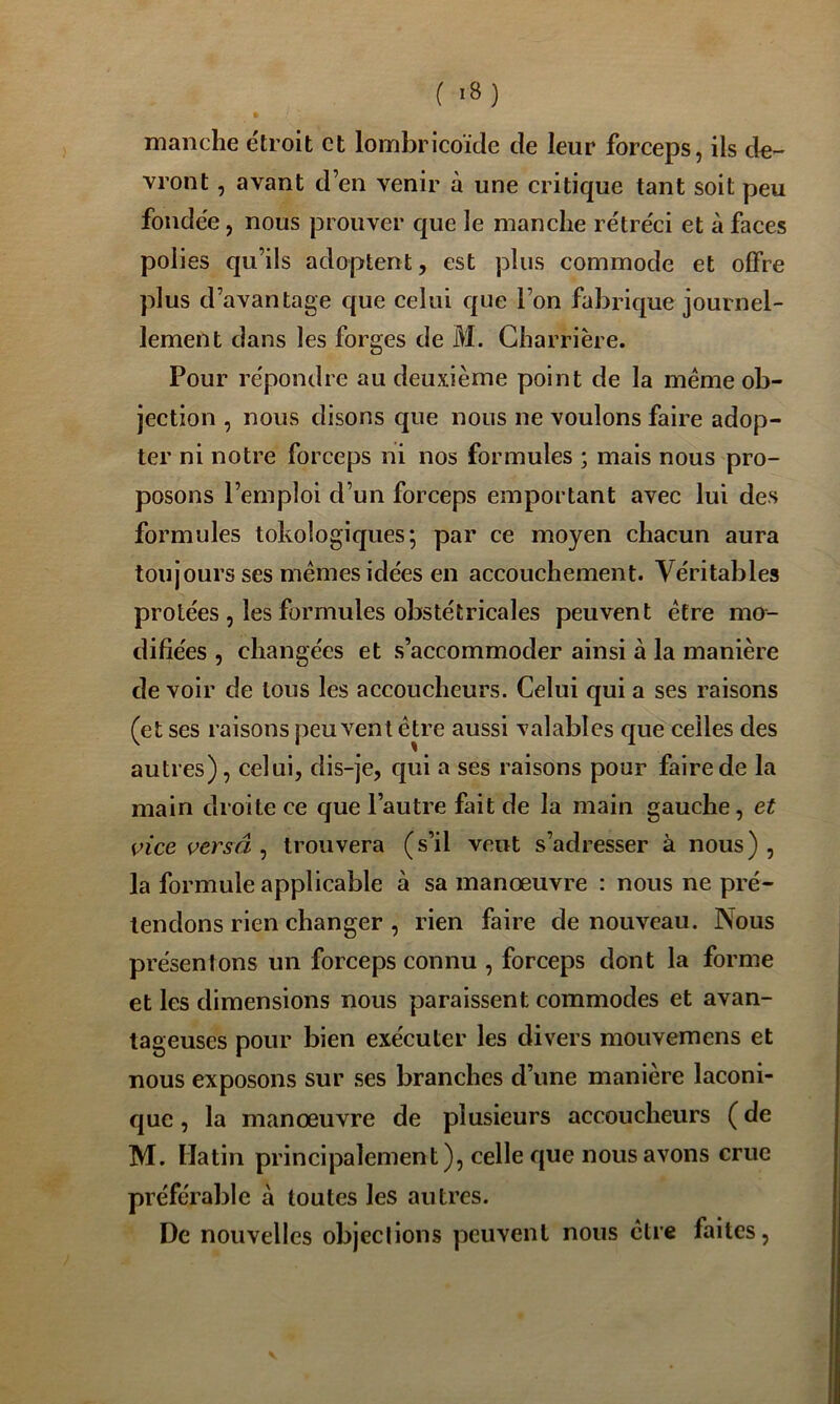 manche e'troit et lombricoïde de leur forceps, ils de- vront , avant den venir à une critique tant soit peu fondée, nous prouver que le manche rétréci et à faces polies qu’ils adoptent, est plus commode et ofifre plus d’avantage que celui que l’on fabrique journel- lement dans les forges de M. Gharrière. Pour répondre au deuxième point de la meme ob- jection , nous disons que nous ne voulons faire adop- ter ni notre forceps ni nos formules ; mais nous pro- posons l’emploi d’un forceps emportant avec lui des formules tokologiques; par ce moyen chacun aura toujours ses memes idées en accouchement. Véritables protées , les formules obstétricales peuvent être mo- difiées 5 changées et s’accommoder ainsi à la manière de voir de tous les accoucheurs. Celui qui a ses raisons (et ses raisons peuvent être aussi valables c|ue celles des autres), celui, dis-je, qui a ses raisons pour faire de la main droite ce que l’autre fait de la main gauche, et vice versâ , trouvera (s’il veut s’adresser à nous) , la formule applicable à sa manoeuvre : nous ne pré- tendons rien changer , rien faire de nouveau. Nous présentons un forceps connu , forceps dont la forme et les dimensions nous paraissent commodes et avan- tageuses pour bien exécuter les divers mouvemens et nous exposons sur ses branches d’une manière laconi- que , la manœuvre de plusieurs accoucheurs ( de M. Matin principalement), celle que nous avons crue préférable à toutes les autres. De nouvelles objections peuvent nous être faites,