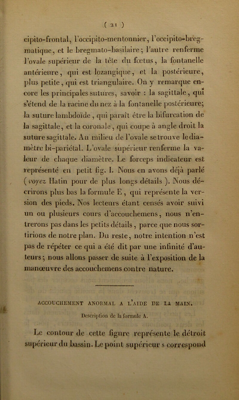 ( ) cipito-frontal, roccipito-men ton nier, l’occipito-breg- matique, et le bregmato-basilaire ; Tautre renferme l’ovale supérieur de la Icte du fœtus, la fontanelle antérieure, qui est lozangique, et la postérieure, plus petite, qui est triangulaire. On y remarque en- core les principales sutures, savoir : la sagittale, qui s’étend de la racine du nez à la fontanelle postérieure; la suture lambdoïde , qui paraît être la bifurcation de la sagittale, et la coronale, qui coupe à angle droit la suture sagittale. Au milieu de l’ovale setrouve Icdia- mètre bi-pariélal. L’ovale supérieur renferme la va- leur de chaque diamètre. Le forceps indicateur est représenté en petit fig. 1. Nous en avons déjà parlé {voyez Ilatin pour de plus longs détails ). Nous dé- crirons plus bas la formule E , qui représente la ver- sion des pieds. Nos lecteurs étant censés avoir suivi un ou plusieurs cours d’accoucliemens, nous n’en- trerons pas dans les petits détails , parce que nous sor- tirions de notre plan. Du reste, notre intention n’est pas de répéter ce qui a été dit par une infinité d’au- teurs ; nous allons passer de suite à l’exposition de la manœuvre des accoucliemens contre nature. i te ACCOUCHEMENT ANORMAL A l’aIDE DE LA MAIN. Description de la formule A. Le contour de celte figure représente le détroit supérieur du bassin. Le point supérieur s correspond