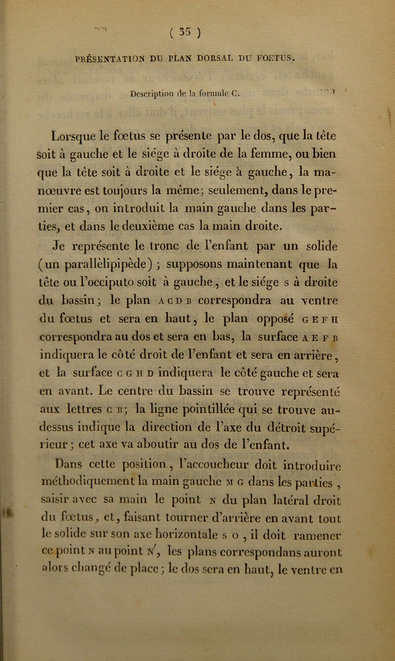 PRÉSKNTATION DU PLAN DORSAL DU FOETUS. Description de la formule C. ' ‘ ' Lorsque le foetus se présente par le clos, qüe la tête Soit à gauche ét le siège à droite de la femme, ou bien que la tête soit à droite et le siège à gauche, la ma- nœuvre est toujours la même; seulement, dans le pre- mier cas, on introduit la main gauche dans les par- ties, et dans le deuxième cas la main droite. Je représente le tronc de l’enfant par un solide (un parallèlipipède) ; supposons maintenant que la tête ou l’occiputo soit à gauche, et le siège s à droite du bassin ; le plan a c d b correspondra au ventre du fœtus et sera en haut, le plan opposé gefh correspondra au dos et sera en bas, la surface a e f b inclic|uera le côté droit de l’enfant et sera en arrière, et la surface c g h d indiquera le côté gauche et sera en avant. Le centre du bassin se trouve représenté aux lettres c b; la ligne pointillée cjui se trouve au- dessus indique la direction de l’axe du détroit supé- rieur ; cet axe va aboutir au dos de l’enfant. Dans cette position, l’accoucheur doit introduire méthodic[uement la main gauche m g dans les parties , saisir avec sa main le point n du plan latéral droit du fœtus, et, faisant tourner d’arrière en avant tout le solide sur son axe horizontale s o , il doit ramener ce point n au point N, les plans correspondans auront alors changé de place ; le dos sera en haut, le ventre en