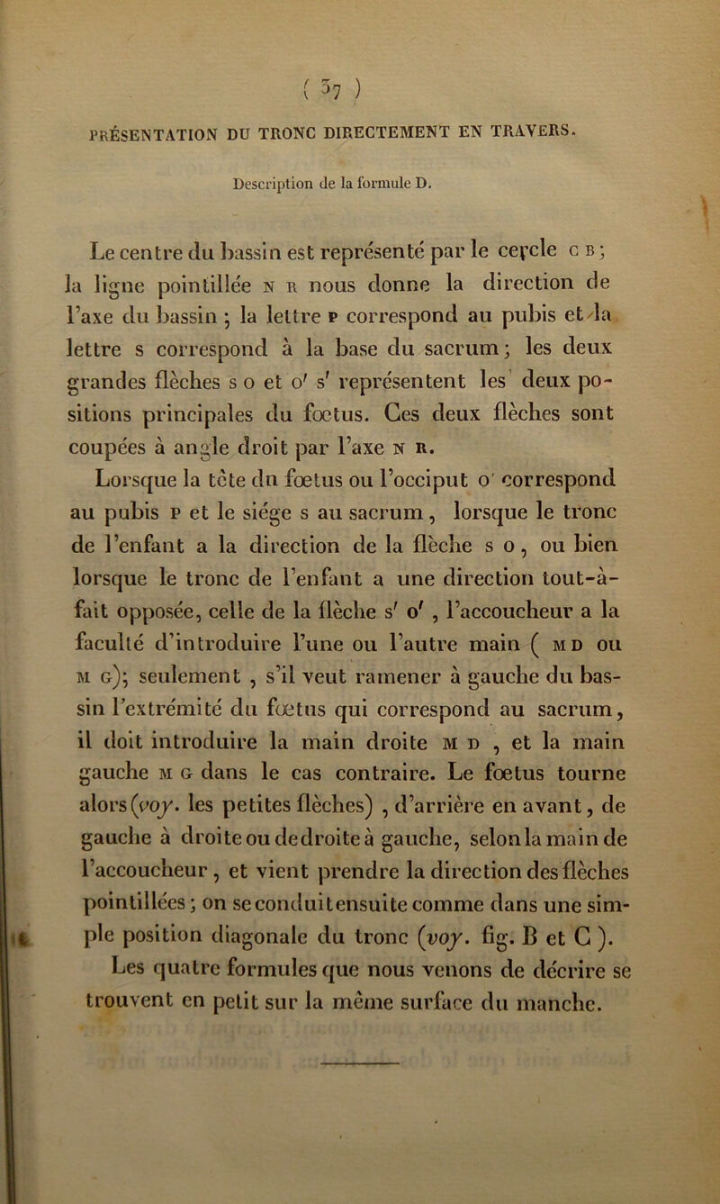 PRÉSENTATION DU TRONC DIRECTEMENT EN TRAVERS. Description de la formule D. Le centre du bassin est représenté par le cevcle c b ; la ligne poiniillée n r nous donne la direction de l’axe du bassin ; la lettre p correspond au pubis etda lettre s correspond à la base du sacrum; les deux grandes flèches s o et o' s' représentent les deux po- sitions principales du fœtus. Ces deux flèches sont coupées à angle droit par l’axe n r. Lorsque la tcte du fœtus ou l’occiput o' correspond au pubis P et le siège s au sacrum, lorsque le tronc de l’enfant a la direction de la flèche s o, ou bien lorsque le tronc de l’enfant a une direction tout-à- fait opposée, celle de la flèche s' o' , l’accoucheur a la faculté d’introduire l’une ou l’autre main ( md ou M g); seulement , s’il veut ramener à gauche du bas- sin Fextrémité du fœtus qui correspond au sacrum, il doit introduire la main droite m d , et la main gauche m g dans le cas contraire. Le fœtus tourne alors(co/. les petites flèches) , d’arrière en avant, de gauche à droite ou dedroite à gauche, selonlamainde l’accoucheur, et vient prendre la direction des flèches pointillées; on seconduitensuite comme dans une sim- %, pie position diagonale du tronc (yoy. fig. B et G ). Les quatre formules que nous venons de décrire se trouvent en petit sur la même surface du manche.