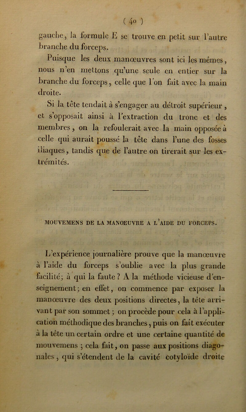 j^aiiche, la formule E se trouve en petit sur l’autre branche du forceps. Puisque les deux manœuvres sont ici les memes, nous n’en mettons qu’une seule en entier sur la branche du forceps, celle que l’on fait avec la main droite. Si la tête tendait à s’engager au détroit supérieur , et s’opposait ainsi à Fextraction du tronc et des membres, on la refoulerait avec la main opposée à celle qui aurait poussé la tête dans l’une des fosses iliaques, tandis que de l’autre on tirerait sur les ex- trémités. MOUVEMENS DE LA MANOEUVRE A l’aIDE DU FORCEPS. L’expérience journalière prouve que la manœuvre à l’aide du forceps s’oublie avec la plus grande facilité; à qui la faute ? A la méthode vicieuse d^en- seignement; en effet, on commence par exposer la manœuvre des deux positions directes, la tête arri- vant par son sommet ; on procède pour cela à l’appli- cation méthodique des branches, puis on fait exécuter à la tête un certain ordre et une certaine quantité de mouvemens ; cela fait, on passe aux positions diago- nales , c|ui s’étendent de la cavité Cotyloïde droite