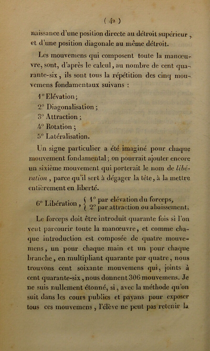 ( 4^ ) naissance d’une position directe au de'lroit supérieur , et d’une position diagonale au même détroit. Les mouvemens qui composent toute la manœu:^ vre, sont, d’après le calcul, au nombre de cent qua- rante-six , ils sont tous la répétition des cinq mou- vemens fondamentaux suivans : 1 ® Elévation ; 2^ Diagonalisation ; 3*’ Attraction ; Rotation ; 5° Latéralisation. Un signe particulier a été imaginé pour chaque mouvement fondamental; on pourrait ajouter encore un sixième mouvement cjui porterait le nom de Uhé^ ration , parce qu’il sert à dégager la tète, à la mettre entièrement en liberté. 6 Libération, f il” , ’ I 2 par attraction ou abaissement. Le forceps doit être introduit cjuaranle fois si l’on veut parcourir toute la manœuvre, et comme cha- que introduction est composée de quatre mouve- mens, un pour chaque main et un pour chaque branche, en multipliant quarante par quatre, nous trouvons cent soixante mouvemens qui, joints à cent c]uarante-six, nous donnent 306 mouvemens. Je ne suis nullement étonné, si, avec la méthode qu’on suit dans les cours publics et payans pour exposer tous ces mouvemens , l’élève ne peut pas retenir la