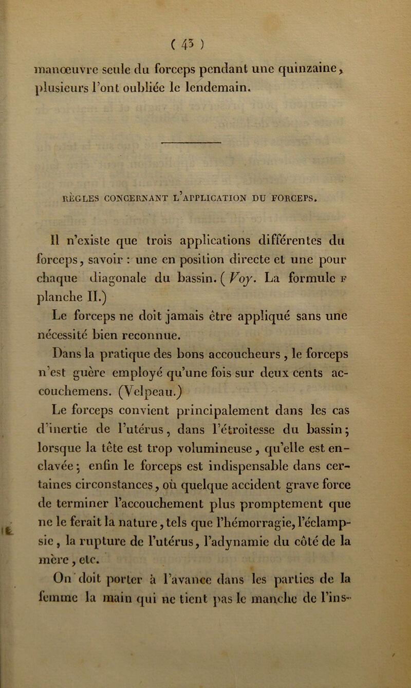 ( 45 ) manœuvre seule du forceps pendant une quinzaine, plusieurs l’ont oubliée le lendemain. RÈGLES CONGERKANT l’aPPLICATION DU FORCEPS. Il n’existe que trois applications différentes du forceps, savoir : une en position directe et une pour chaque diagonale du bassin. ( Voj. La formule f planche IL) Le forceps ne doit jamais être appliqué sans une nécessité bien reconnue. Dans la pratique des bons accoucheurs , le forceps n’est guère employé qu’une fois sur deux cents ac- couchemens. (Velpeau.) Le forceps convient principalement dans les cas d’inertie de l’utérus, dans l’étroitesse du bassin ; lorsque la tête est trop volumineuse, qu’elle est en- clavée j enfin le forceps est indispensable dans cer- taines circonstances, où quelque accident grave force de terminer l’accouchement plus promptement cjue ne le ferait la nature,tels ejue l’hémorragie,l’éclamp- sie , la rupture de l’utérus, l’adynamie du côté de la mère, etc. On doit porter à l’avance dans les parties de la femme la main qui ne tient j\as le manche de Tins- /