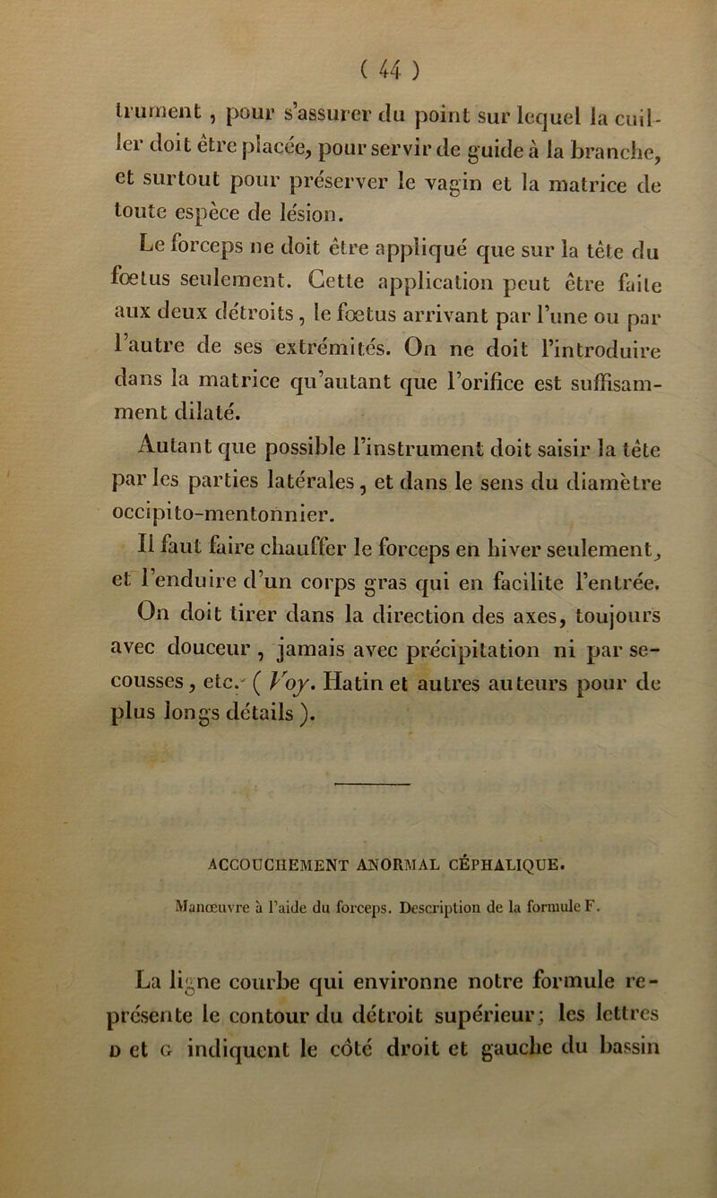 li'ument , pour s’assurer du point sur lequel la cuil- ler doit être placée, pour servir de guide à la branche, et surtout pour préserver le vagin et la matrice de toute espèce de lésion. Le forceps ne doit être appliqué que sur la tète du foetus seulement. Cette application peut être faite aux deux détroits, le foetus arrivant par l’une ou par 1 autre de ses extrémités. On ne doit l’introduire dans la matrice qu’autant que l’orifice est suffisam- ment dilaté. Autant que possible l’instrument doit saisir la tête par les parties latérales, et dans le sens du diamètre occipito-mentonnier. Il faut faire chauffer le forceps en hiver seulement^ et l’enduire d’un corps gras qui en facilite l’entrée. On doit tirer dans la direction des axes, toujours avec douceur , jamais avec précipitation ni par se- cousses , etc.' ( Voy. Hatin et autres auteurs pour de plus longs détails ). ACCOUCHEMENT ANORMAL CÉPHALIQUE. Manœuvre à l’aide du forceps. Description de la formuler. La ligne courbe cpii environne notre formule re- présente le contour du détroit supérieur; les lettres D et G indiquent le côté droit et gauche du bassin