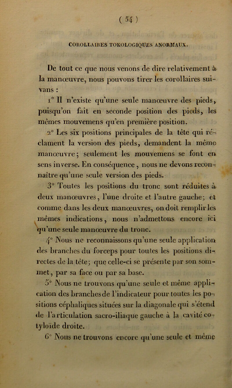 COROLLAIRES TOKOLOGIQUES ANORMAUX. De tout ce que nous venons de dire relativement à la manoeuvre, nous pouvons tirer les corollaires sui- vans : I® Il n’existe qu’une seule manœuvre des pieds, puisqu’on fait en seconde position des pieds, les memes mouvemens qu’en première position. 2 Les six positions principales de la tête qui rc-^ clament la version des pieds, demandent la même manœuvre j seulement les mouvemens se font en sens inverse. En conséquence , nous ne devons recon-t naître qu’une seule version des pieds. 3° Toutes les positions du tronc sont réduites à. deux manœuvres, Tune droite et l’autre gauche; et comme dans les deux manœuvres, on doit remplir les ^ mêmes indications, nous n’admettons encore ici qu’une seule manœuvre du tronc. 4 Nous ne reconnaissons qu’une seule application des branches du forceps pour toutes les positions di- rectes de la tête; que celle-ci se présente par son som- met, par sa face ou par sa base. 5“ Nous ne trouvons qu’une seule et même appli-t cation des branches de l’indicateur pour toutes les po-^ sitions céphaliques situées sur la diagonale qui s’étend «le l’articulation sacro-iliaque gauche à la cavité co- tyloïde droite. (>'’ Nous ne trouvons encore qu’une seule et même