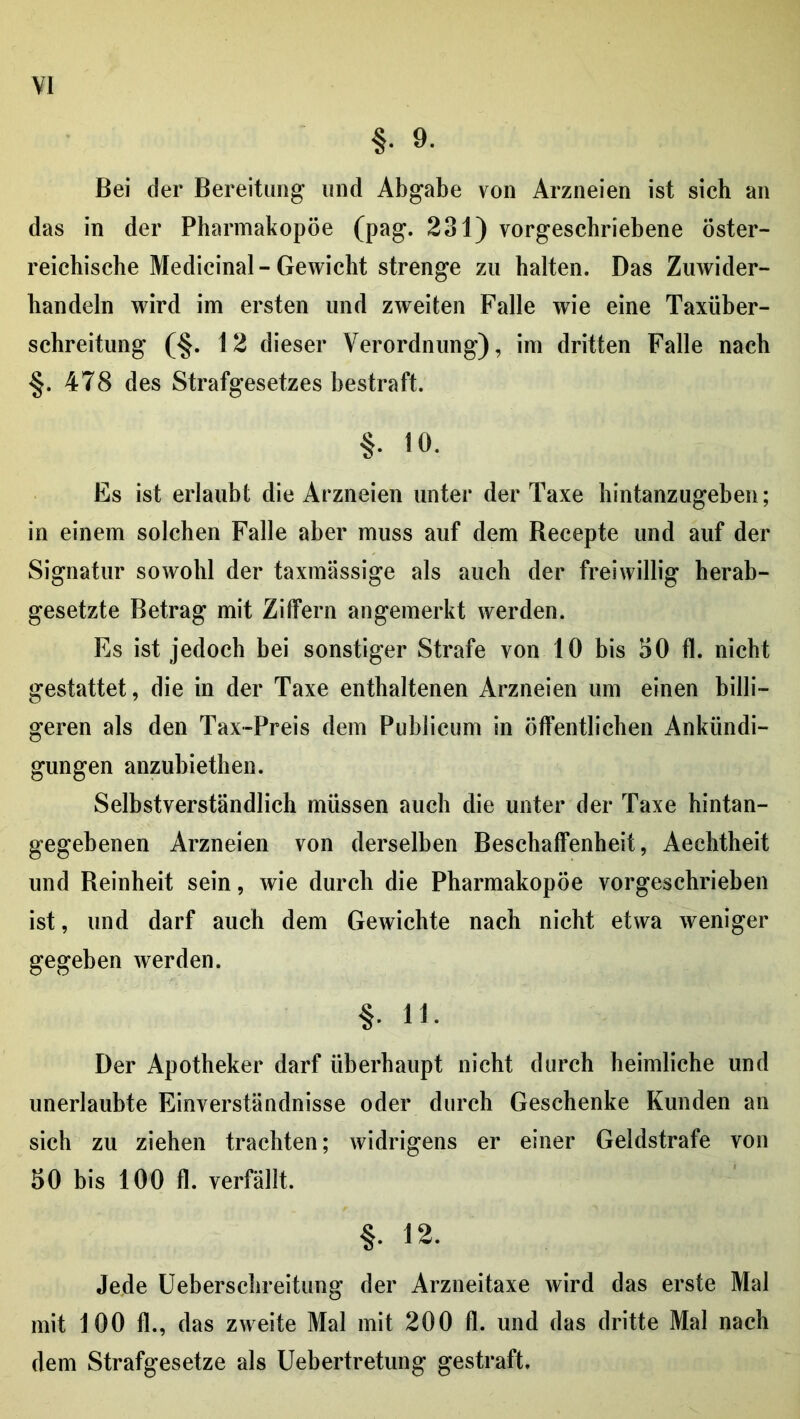 §. 9. Bei der Bereitung und Abgabe von Arzneien ist sich an das in der Pharmakopoe (pag. 231) vorgeschriebene öster- reichische Medicinal - Gewicht strenge zu halten. Das Zuwider- handeln wird im ersten und zweiten Falle wie eine Taxüher- schreitung (§. 12 dieser Verordnung), im dritten Falle nach §. 478 des Strafgesetzes bestraft. §. 10. Es ist erlaubt die Arzneien unter der Taxe hintanzugeben; in einem solchen Falle aber muss auf dem Recepte und auf der Signatur sowohl der taxmässige als auch der freiwillig herab- gesetzte Betrag mit Zilfern angemerkt werden. Es ist jedoch bei sonstiger Strafe von 10 bis 30 fl. nicht gestattet, die in der Taxe enthaltenen Arzneien um einen billi- geren als den Tax-Preis dem Publicum in öffentlichen Ankündi- gungen anzubiethen. Selbstverständlich müssen auch die unter der Taxe hintan- gegebenen Arzneien von derselben Beschaffenheit, Aechtheit und Reinheit sein, wie durch die Pharmakopöe vorgeschriehen ist, und darf auch dem Gewichte nach nicht etwa weniger gegeben werden. §. 11. Der Apotheker darf überhaupt nicht durch heimliche und unerlaubte Einverständnisse oder durch Geschenke Kunden an sich zu ziehen trachten; widrigens er einer Geldstrafe von 50 bis 100 fl. verfällt. §. 12. Jede Uebersclireitung der Arzneitaxe wird das erste Mal mit 100 fl., das zweite Mal mit 200 fl. und das dritte Mal nach dem Strafgesetze als Uebertretung gestraft.