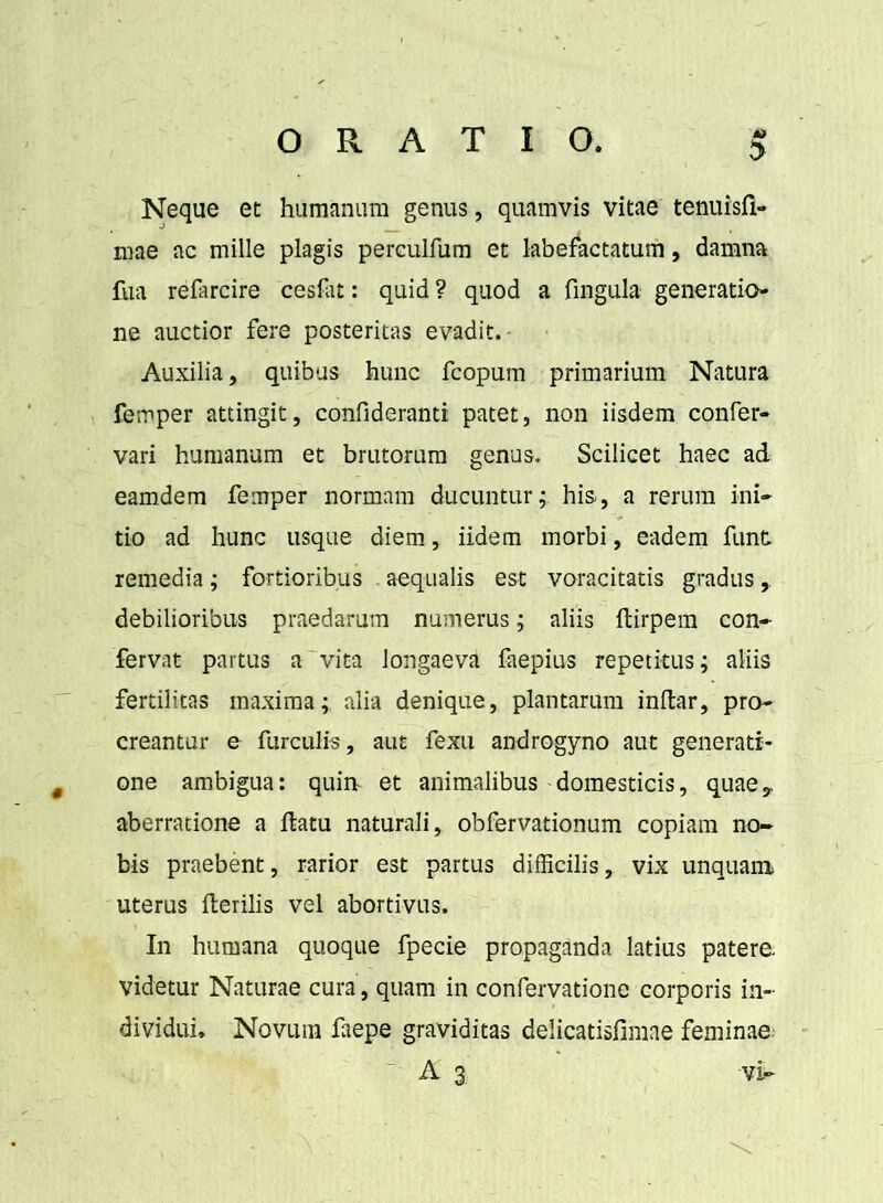 Neque et humanum genus, quamvis vitae tenuisfi- roae ac mille plagis perculfum et labefactatum, damna fua refarcire cesflit: quid ? quod a fmgula generatio- ne auctior fere posteritas evadit. Auxilia, quibus hunc fcopum primarium Natura femper attingit, confideranti patet, non iisdem confer- vari humanum et brutorum genus. Scilicet haec ad eamdem femper normam ducuntur; his, a rerum ini- tio ad hunc usque diem, iidem morbi, eadem funt remedia; fortioribus . aequalis est voracitatis gradus, debilioribus praedarum numerus; aliis dirpem con- fervat partus a‘vita longaeva faepius repetitus; aliis fertilitas maxima; alia denique, plantarum indar, pro- creantur e furculis, aut fexu androgyno aut generati- one ambigua: quin- et animalibus domesticis, quaey aberratione a datu naturali, obfervationum copiam no- bis praebent, rarior est partus difficilis, vix unquam uterus derilis vel abortivus. In humana quoque fpecie propaganda latius patere videtur Naturae cura, quam in confervatione corporis in- dividui, Novum faepe graviditas delicatisfimae feminae