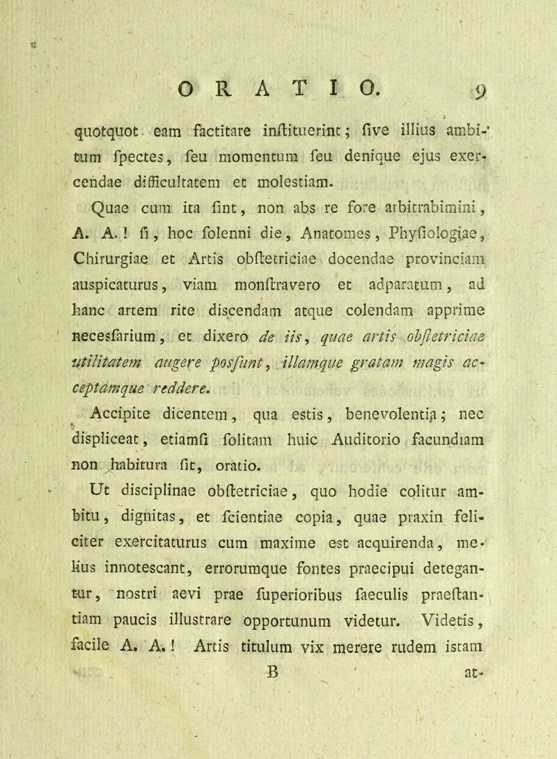 quotquot eam factitare inftituerint; five illius ambi- tum fpectes, feu momentum feu denique ejus exer- cendae difficultatem et molestiam. Quae cum ita fint, non abs re fore arbitrabimini, A. A. ! fi, hoc folenni die, Anatomes, Phyfiologiae, Chirurgiae et Artis obftetriciae docendae provinciam auspicaturus, viam monftravero et adparatum, ad hanc artem rite discendam atque colendam apprime necesfarium, et dixero de iis, quae artis obftetriciae utilitatem augere posfunt, illamque gratam magis ac- ceptamque reddere. Accipite dicentem, qua estis, benevolenti^; nec displiceat, etiamfi folitam huic Auditorio facundiam non habitura fit, oratio. Ut disciplinae obftetriciae, quo hodie colitur am- bitu , dignitas, et fcientiae copia, quae praxin feli- citer exercitaturus cum maxime est acquirenda, me- lius innotescant, errorumque fontes praecipui detegan- tur, nostri aevi prae fuperioribus faeculis praeftan- tiam paucis illustrare opportunum videtur. Videtis, facile A. A.! Artis titulum vix merere rudem istam B at-