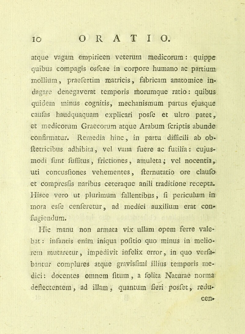 atque vagam empiricen veterum medicorum: quippe quibus compagis osfeae in corpore humano ac partium mollium, praefertim matricis, fabricam anatomice in- dagare denegaverat temporis morumque ratio: quibus quidem minus cognitis, mechanismum partus ejusque caufas haudquaquam explicari posfe et ultro patet, et medicorum Graecorum atque Arabum fcriptis abunde confirmatur. Remedia hinc, in partu difficili ab ob- Retricibus adhibita, vel vana fuere ac futilia: cujus- modi funt fuffitus, frictiones, amuleta; vel nocentia, uti concusfiones vehementes, Rernutatio ore claufo- et compresfis naribus ceteraque anili traditione recepta. Hisce vero ut plurimum fallentibus, fi periculum in mora esfe cenferetur, ad medici auxilium erat con- fugiendum. Hic manu non armata vix ullam opem ferre vale- bat : infantis enim iniqua politio quo minus in melio- rem mutaretur, impedivit infelix error, in quo verfa- bantur complures atque gravisfimi illius temporis me- dici : docentes omnem fitum, a folita Naturae norma deflectentem, ad illam, quantum fieri posfet, redu- cens