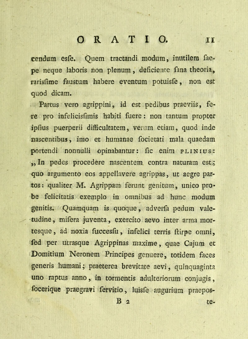 cendum esfe. Quem tractandi modum, inutilem fae» pe neque laboris non plenum, deficiente fana theoria, rarisfime faustum habere eventum potuisfe, non est quod dicam. Partus vero agrippini, id est pedibus praeviis, fe- re pro infelicisfimis habiti fuere: non tantum propter ipfius puerperii difficultatem, verum etiam, quod inde nascentibus, imo et humanae focietati mala, quaedam portendi nonnulli opinabantur: fic enim plinius: „ In pedes procedere nascentem contra naturam est.; quo argumento eos appellavere agrippas, ut aegre par- tos: qualiter M. Agrippam ferunt genitum, unico pro- be felicitatis exemplo in omnibus ad hunc modum genitis. Quamquam is quoque, adverfa pedum vale- tudine , mifera juventa, exercito aevo inter arma raor- tesque, ad noxia fuccesfu, infelici terris ftirpe omni, fed per utrasque Agrippinas maxime, quae Cajum et Domitium Neronem Principes genuere, totidem faces generis humani; praeterea brevitate aevi, quinquaginta uno raptus anno, in tormentis adulteriorum conjugis, focerique praegravi fervitio, luisfe augurium praepos- B 2 te-