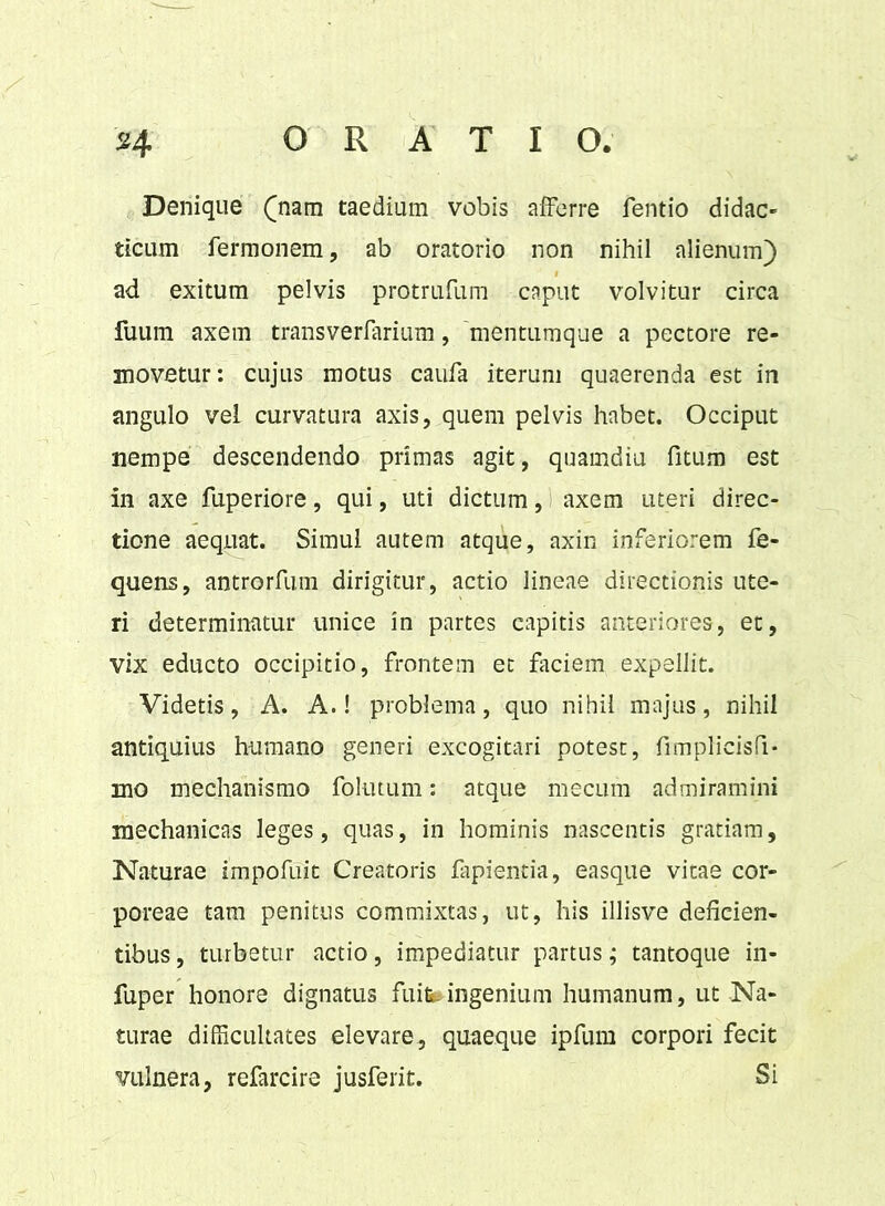 Denique (nam taedium vobis afferre fentio didac- ticum fermonem, ab oratorio non nihil alienum) ad exitum pelvis protrufum caput volvitur circa fuum axem transverfarium, 'mentumque a pectore re- movetur: cujus motus caufa iterum quaerenda est in angulo vel curvatura axis, quem pelvis habet. Occiput nempe descendendo primas agit, quamdiu fitum est in axe fuperiore, qui, uti dictum, axem uteri direc- tione aequat. Simul autem atque, axin inferiorem fe- quens, antrorfum dirigitur, actio lineae directionis ute- ri determinatur unice in partes capitis anteriores, et, vix educto occipitio, frontem et faciem expellit. Videtis, A. A.! problema, quo nihil majus, nihil antiquius humano generi excogitari potest, fimplicisfi- mo mechanismo follitum: atque mecum admiramini mechanicas leges, quas, in hominis nascentis gratiam. Naturae impofuit Creatoris lapientia, easque vitae cor- poreae tam penitus commixtas, ut, his illisve deficien- tibus , turbetur actio, impediatur partus; tantoque in- fuper honore dignatus fuife-ingenium humanum, ut Na- turae difficultates elevare, quaeque ipfum corpori fecit vulnera, refarcire jusferit. Si