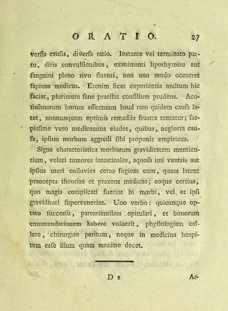 verfis califis, diverfa ratio. Instante vel terminato par- tu, diris convulfionibus, exanimanti lipothyraiae aut fanguini pleno rivo fluenti, non uno modo occurret fapiens medicus. Etenim licet experientia multum hic faciat, plurimum fane praeflat confilium prudens. Acu- tisfimorum horum affectuum haud raro quidem cauta la- tet, nonnunquam optimis remediis frustra tentatur; fae- pisfime vero me.dicamina eludet, quibus, neglecta cau- fa, ipfum morbum aggredi fibi proponit empiricus. Signa characteristica morborum graviditatem mentien- tium, veluti tumores intestinales, aquofa imi ventris aut ipfius uteri colluvies certo fugient eum, quem latent praecepta theoriae et praxeos medicae; eoque certius, quo magis complicati fuerint hi morbi, vel. et ipli graviditati fupervenerint. Uno verbo: quicunque op- tato fuccesfu, parturientibus . opitulari, et bonorum commendationem habere voluerit, phyfioiogiam cal- lere, chirurgiae peritum, neque in medicina hospi- tem esfe illum quam maxime decet. D 2 Ar-