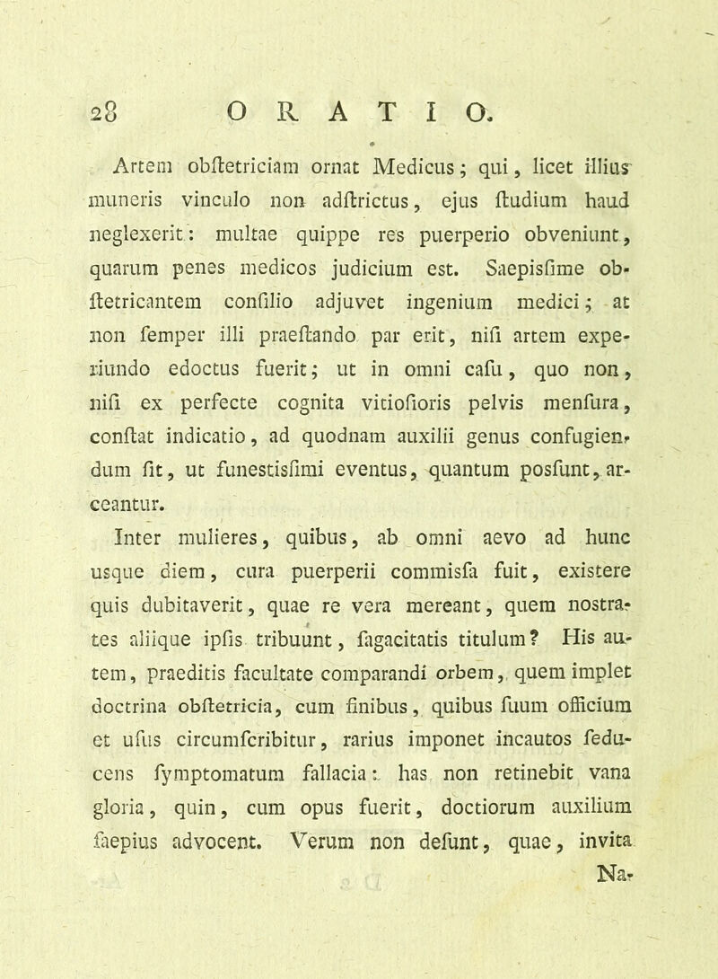 Artem obftetriciam ornat Medicus; qui , licet illius numeris vinculo non adftrictus, ejus {ludium haud neglexerit : multae quippe res puerperio obveniunt, quarum penes medicos judicium est. Saepisfime ob- ftetricantem confilio adjuvet ingenium medici; at non femper illi praeftando par erit, nifi artem expe- riundo edoctus fuerit; ut in omni cafu, quo non, nifi ex perfecte cognita vitiofioris pelvis menfura, confiat indicatio, ad quodnam auxilii genus confugien? dum fit, ut funestisfimi eventus, quantum posfunt, ar- ceantur. Inter mulieres, quibus, ab omni aevo ad hunc usque diem, cura puerperii commisfa fuit, existere quis dubitaverit, quae re vera mereant, quem nostra? tes aliique ipfis tribuunt, fagacitatis titulum? His au- tem, praeditis facultate comparandi orbem, quem implet doctrina obfietricia, cum finibus, quibus fuum officium et ufus circumfcribitur, rarius imponet incautos fedu- cens fymptomatum fallacia: has non retinebit vana gloria, quin, cum opus fuerit, doctiorum auxilium faepius advocent. Verum non defunt, quae, invita Na?