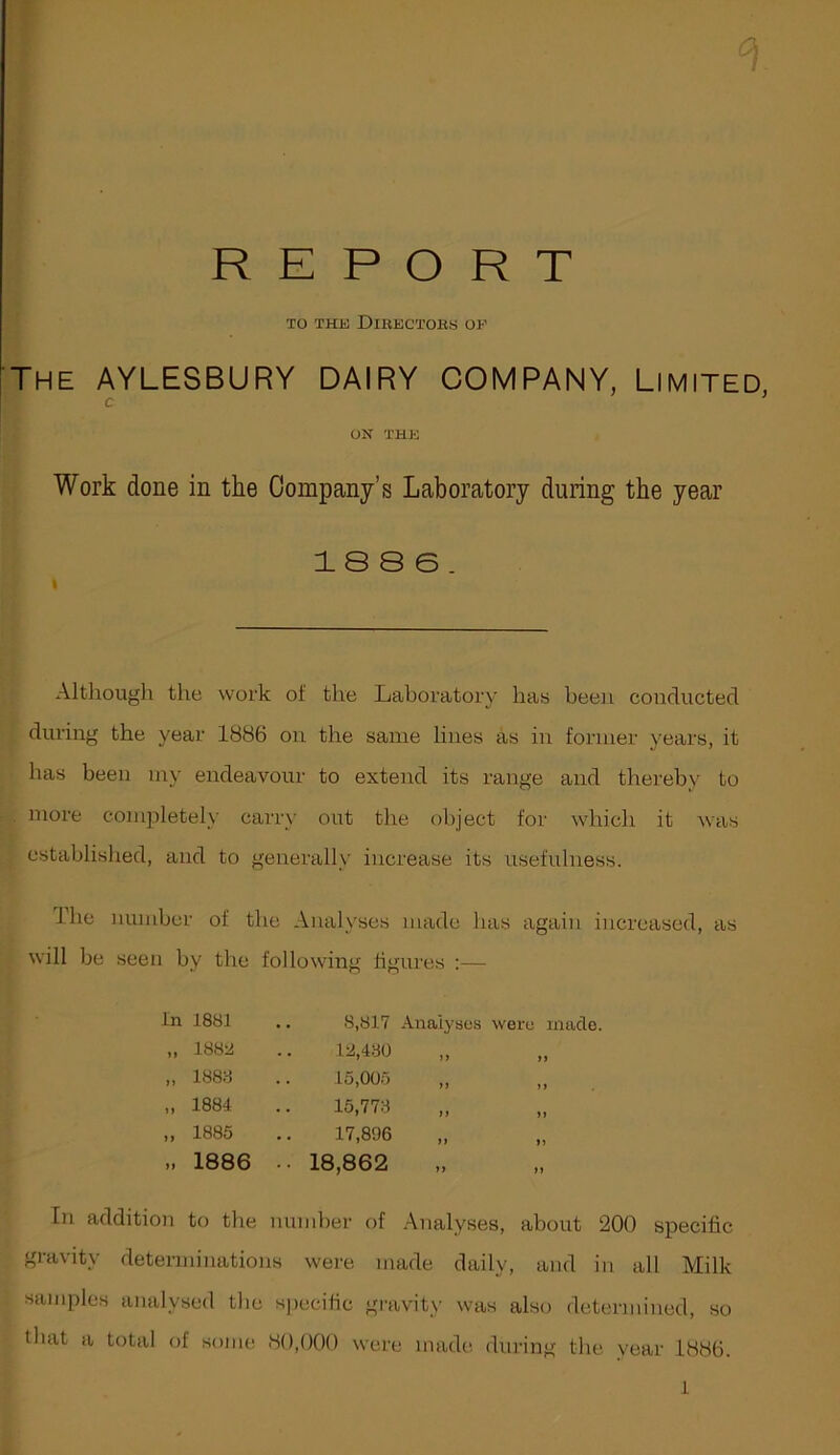 REPORT XO THJjJ DiKECXOKS OF The AYLESBURY DAIRY COMPANY, Limited, c ’ ON THK Work done in the Company’s Laboratory during the year 1 S 8 e. Altliough the work of the Laboratory has been conducted during the year 1886 on the same lines as in former years, it has been my endeavour to extend its range and thereby to more comjiletely carry out the object for which it was established, and to generally increase its usefulness. Ihe number of the Analyses made has again increased, as will be seen by the following figures :— In 1881 .. 8,817 Analyses were made. 1888 18,430 )) 1888 15,005 )» n 1884 15,773 ii 1885 17,896 n )) 1886 • • 18,862 »» In addition to the number of Analyses, about 200 specific gravity determinations were made daily, and in all Milk samples analysed the specific gravity was also determined, so that a total of some 8(),()0O were made during the year 1886. 1