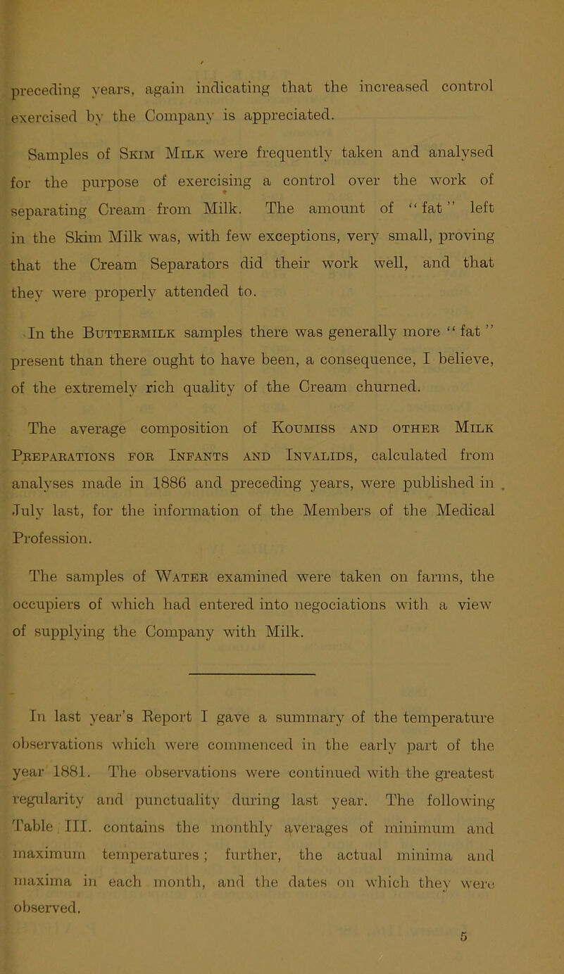 preceding years, again indicating that the increased control exercised hy the Company is appreciated. Samples of Skim Milk were frequently taken and analysed for the purpose of exercising a control over the work of separating Cream from Milk. The amount of “fat” left in the Skim Milk was, with few exceptions, very small, proving that the Cream Separators did their work well, and that they were properly attended to. In the Buttekmilk samples there was generally more “ fat ” present than there ought to have been, a consequence, I believe, of the extremely rich quality of the Cream churned. The average composition of Koumiss and otheb Milk Prepakations fob Infants and Invalids, calculated from analyses made in 1886 and preceding years, were published in . July last, for the information of the Members of the Medical Profession. The samples of Water examined were taken on farms, the occupiers of which had entered into negociations with a view of supplying the Company with Milk. In last year’s Eeport I gave a summary of the temperature observations which were commenced in the early part of the year 1881. The observations were continued with the greatest regularity and punctuality during last year. The following ’Fable III. contains the monthly averages of minimum and maximum temperatures; further, the actual minima and maxima in each month, and the dates on which they were observed.