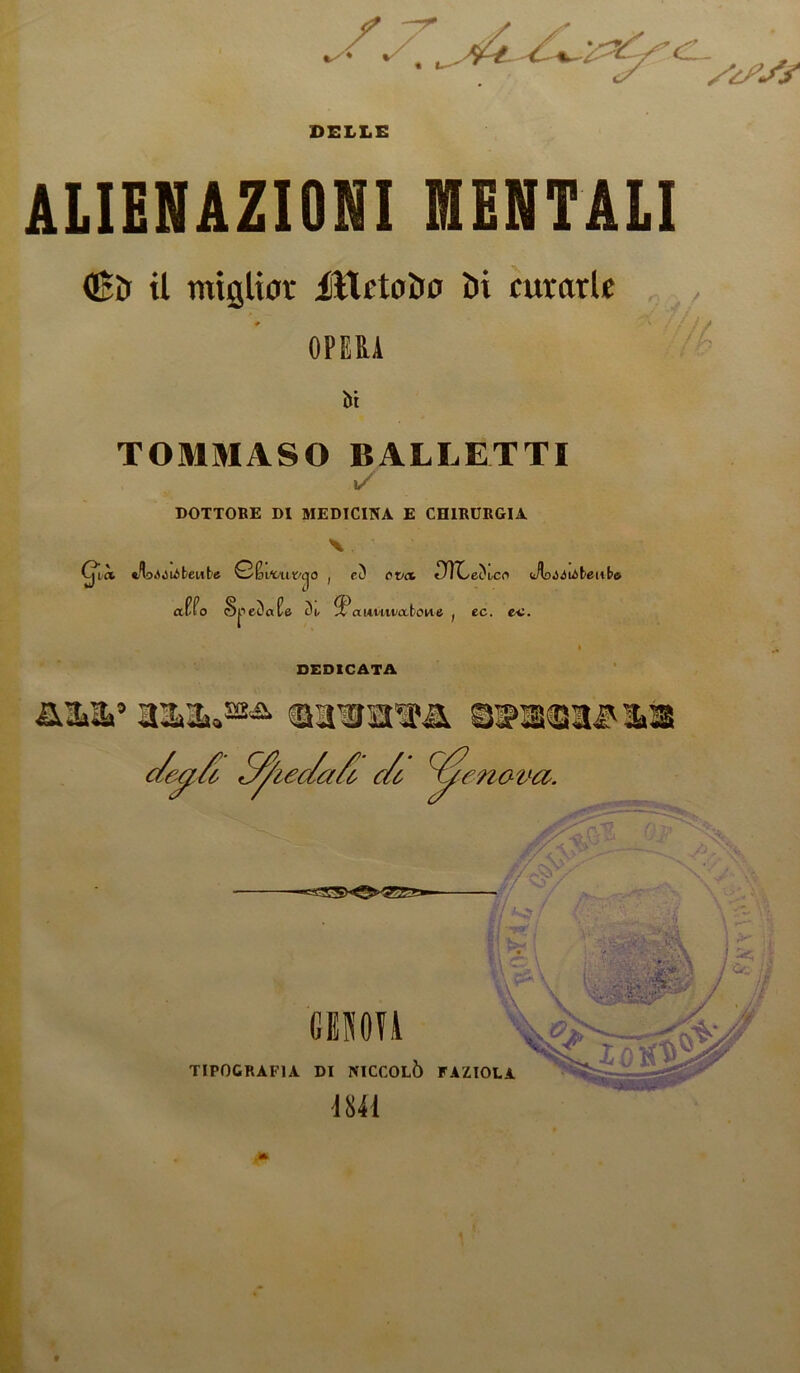 CL. DELLE ALIENAZIONI MENTALI dBìr il miglior AittctoDo Di curarle OPERA f/L ili TOMMASO BALLETTI 1/ DOTTORE DI MEDICINA E CHIRURGIA Cj^ià beute Q'&wat/cjO , ri) evo. «TTCecVco <A>.>Aióbeube affo S^etJafe awM-tmlone ; ec. ea. DEDICATA