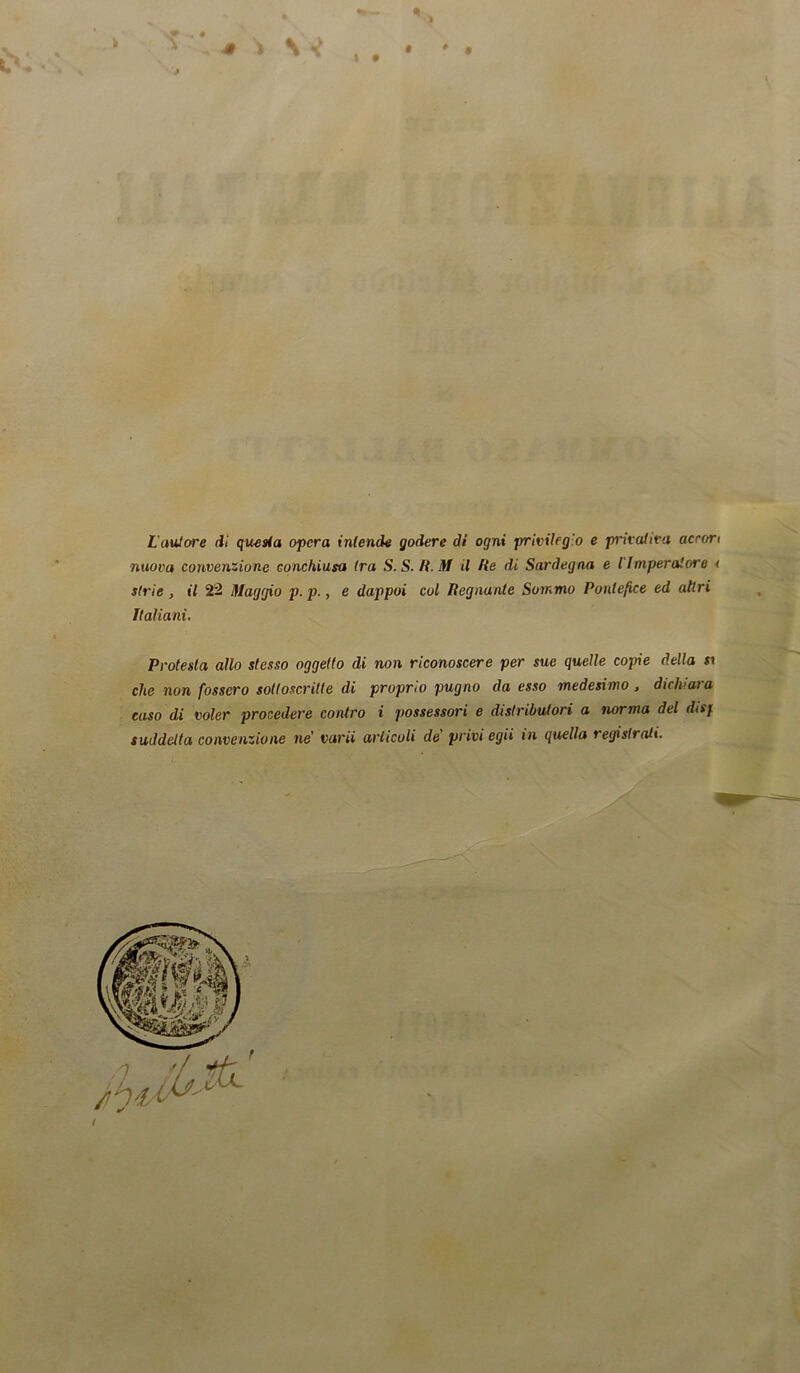 4 ) \ J t • t > L'autore di questa opera intende godere di ogni privilegio e privativa accori nuova convenzione conchiusa tra S.S.R. M il He di Sardegna e l'Imperatore < strie, il 22 Maggio p.p., e dappoi col Regnante Sommo Pontefice ed altri italiani. Protesta allo stesso oggetto di non riconoscere per sue quelle copie della sx che non fossero sottoscritte di proprio pugno da esso medesimo , dichiara caso di voler procedere contro i possessori e distributori a norma del disj suddetta convenzione ne' va rii articoli de' privi egii in quella registrati. /