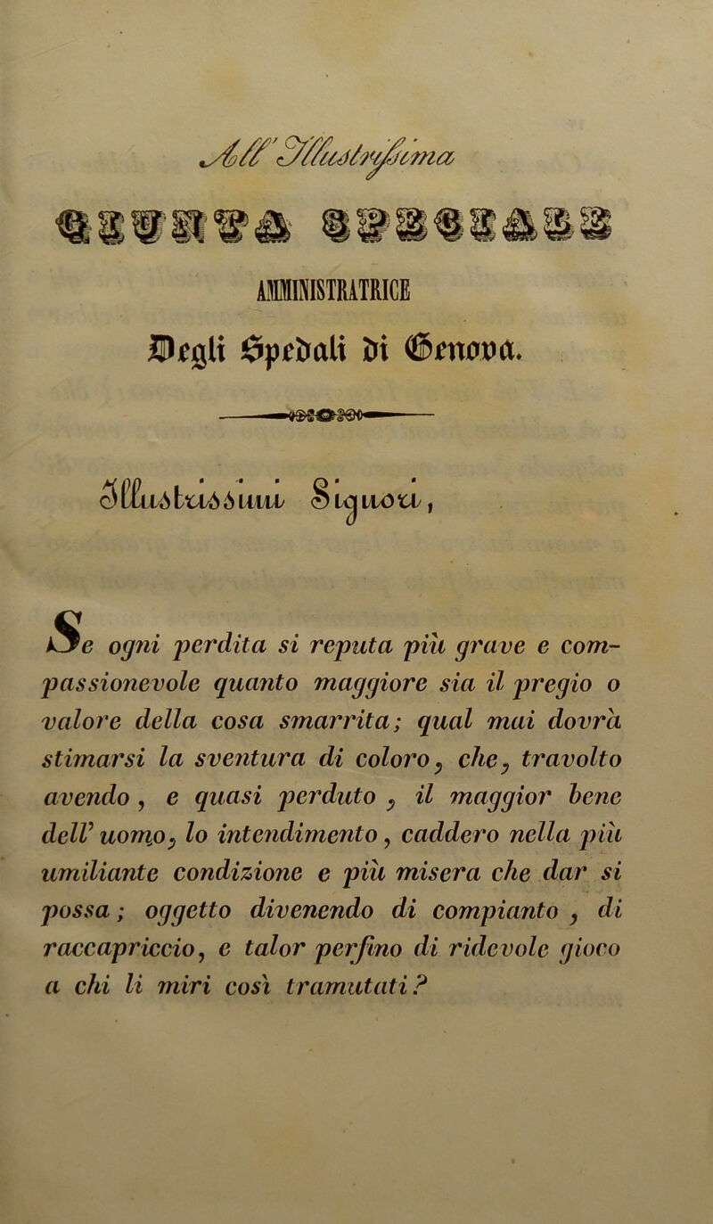 ABISISIRATRICE UJjCQlt Spettali IDi (fàfrtflM. — 5l!£llàtU/ÒÒl mh Si ■9 IWU I ogni 'perdita si reputa piu grave e com- passionevole quanto maggiore sia il pregio o valore della cosa smarrita; qual mai dovrà stimarsi la sventura di coloro, chey travolto avendo , e quasi perduto v il maggior bene delV uomjO) lo intendimento, caddero nella più umiliante condizione e più misera che dar si possa ; oggetto divenendo di compianto , di raccapr iccio, e talor perfino di r ide volo gioco a chi li miri così tramutati?