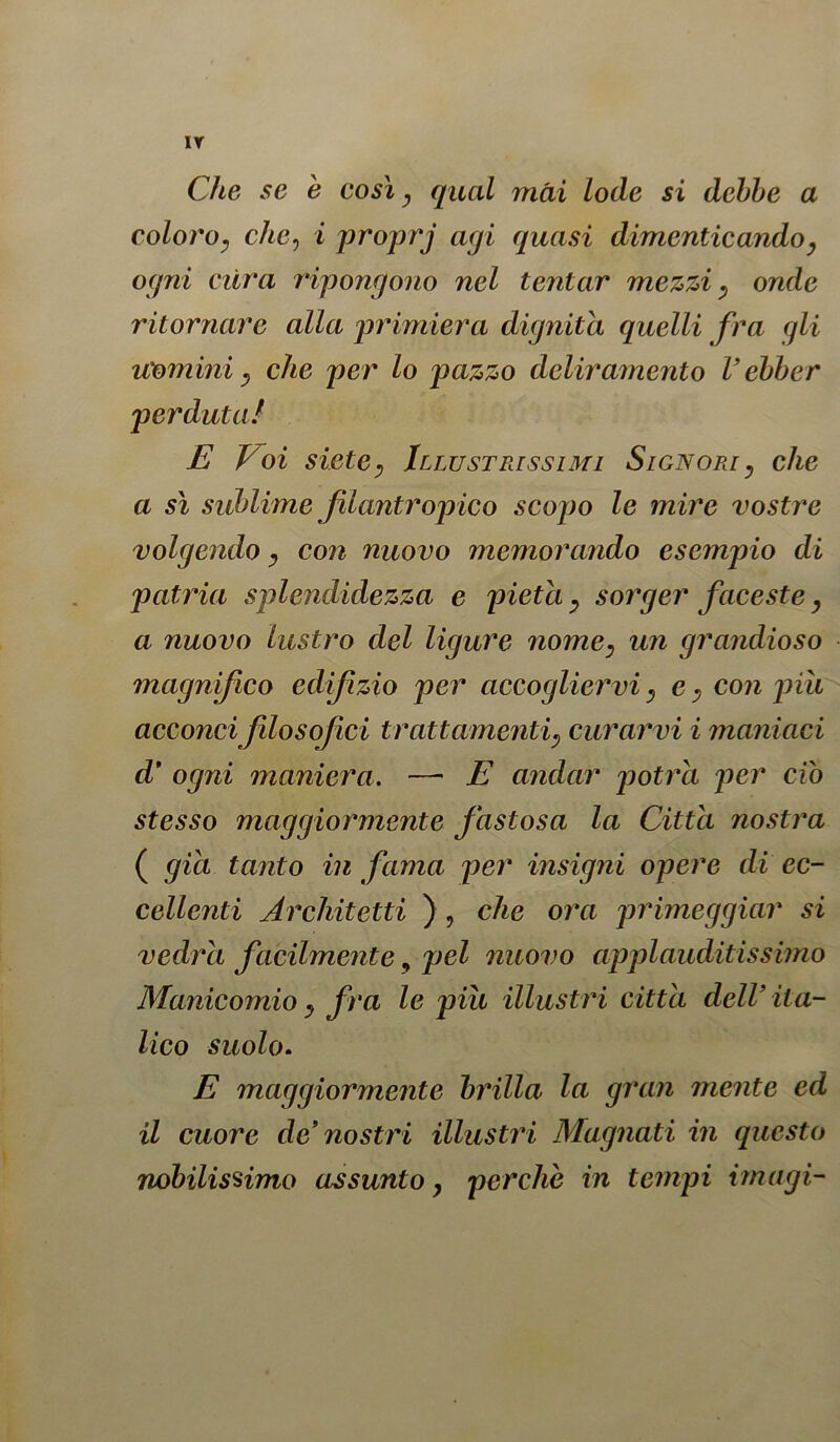 IT Che se è così, qual mài lode si debbe a coloro, che, i proprj agi quasi dimenticandoy ogni dira ripongono nel tentar mezzi , onde ritornare alla primiera dignità quelli fra gli uomini} che per lo pazzo deliramento Vébber perduta! E Eo i sietey Illustrissimi Signori, che a sì sublime filantropico scopo le mire vostre volgendo, con nuovo memorando esempio di patria splendidezza e pietà y sorger faceste y a nuovo lustro del ligure nomey un grandioso magnifico edifzio per accogliervi, e •, con pili acconci filosofici trattamenti; curarvi i maniaci d' ogni maniera. —■ E andar potrà per ciò stesso maggiormente fastosa la Citta nostra ( già tanto in fama per insigni opere di ec- cellenti Architetti ) , che ora primeggiar si vedrà facilmente, pel nuovo appi auditissimo Manicomio y fra le piu illustri citta dell’ ita- lico suolo. E maggiormente brilla la gran mente ed il cuore de’nostri illustri Magnati in questo nobilissimo assunto, perche in tempi imagi-