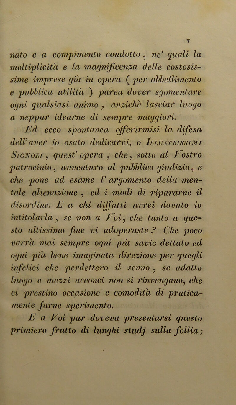 nato e a compimento condotto , ne' quali la moltiplicità e la magnificenza delle costosis- sime imprese già in opera ( per abbellimento e pubblica utilità ) parea dover sgomentare ogni qualsiasi animo y anziché lasciar luogo a neppur idearne di sempre maggiori. Ed ecco spontanea offerirmisi la difesa deir aver io osato dedicarvi, o Illustrissimi Signori , quest’opera y che5 sof£o aZ Vostro patrocinio, avventuro al pubblico giudizio, e che pone ad esame V argomento della men- tale alienazione , ecZ i modi di ripararne il disordine. E a chi diffatti avrei dovuto io intitolarla y se non a Voi 5 che tanto a que- sto altissimo fine vi adoperaste ? Che poco varrei mai sempre ogni più scivìg dettato ed ogni più bene imaginata direzione per quegli infelici che perdettero il senno y se adatto luogo e mezzi acconci non si rinvengano? che ci prestino occasione e comodità di pratica- mente farne sperimento. E a Poi pur doveva presentarsi questo primiero frutto di lunghi studj sulla follia ;
