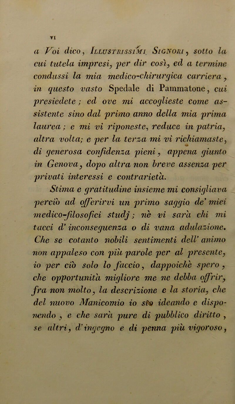 TI a Voi dico, Illustrissimi Signori ? so££o Za cui tutela impresi, per dir così, ed a termine condussi la mia medico-chirurgica carriera, in questo vasto Spedale di Pammatone, cui presiedete ; ed ove mi accoglieste come as- sistente sino dal primo anno della mia prima laurea ; e mi vi riponeste, reduce in patria, altra volta; e per la terza mi vi richiamaste, di generosa confidenza pieni, appena giunto in Genova, dopo altra non breve assenza per privati interessi e contrarietà. Stima e gratitudine insieme mi consigliava perciò ad offerirvi un primo saggio de9 miei medico-filosof ci studj ; ne vi sarò, chi mi tacci d’ inconseguenza o di vana adulazione. Che se cotanto nobili sentimenti deir animo non appaleso con piu parole per al presente, io per ciò solo lo faccio, dappoiché spero , che opportunità migliore me ne debba offrir, fra non molto, la descrizione e la storia, che del nuovo Manicomio io sto ideando e dispo- nendo , e che sara pure di pubblico diritto , se altri, d’ingegno e di penna piu vigoroso,