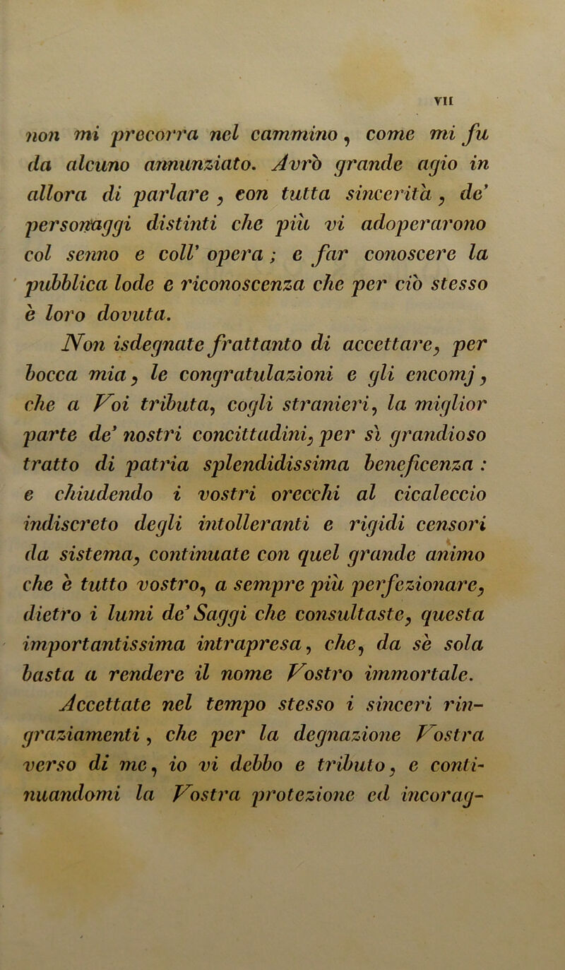 non mi precorra nel cammino, come mi fu da alcuno annunziato. Avrò grande agio in allora di parlare , con tutta sincerità , de’ personaggi distinti che piu vi adoperarono col senno e coir opera ; e far conoscere la pubblica lode e riconoscenza che per ciò stesso è loro dovuta. Non isdegnate frattanto di accettare, per bocca mia, le congratulazioni e gli encomj, che a Voi tributa, cogli stranieri, la miglior parte de’ nostri concittadini, per sì grandioso tratto di patria splendidissima beneficenza : e chiudendo i vostri orecchi al cicaleccio indiscreto degli intolleranti e rigidi censori da sistema, continuate con quel grande animo che e tutto vostro, a sempre piu perfezionare, dietro i lumi de* Saggi che consultaste, questa importantissima intrapresa, che, da se sola basta a rendere il nome Vostro immortale. Accettate nel tempo stesso i sinceri rin- graziamenti , che per la degnazione Vostra verso di me, io vi debbo e tributo, e conti- nuandomi la Vostra protezione ed incorag-