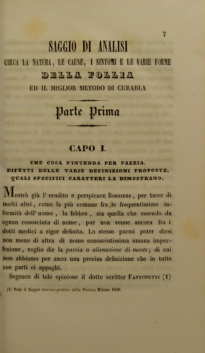 SAGGIO DI ANALISI CIRCA LA NATURA, LE CAUSE, I SINTOMI E LE VARIE FORME ED IL MIGLIOR METODO DI CURARLA —-g»Ogg!» flartr prima CAPO I. CHE COSA S’INTENDA PER PAZZIA. DIFETTI DELLE VARIE DEFINIZIONI PROPOSTE. QUALI SPECIFICI CARATTERI LA DIMOSTRANO. IVIostrò già T erudito e perspicace Bobsikri , per tacer di molti altri, come la più comune frade frequentissime in- fermità dell’ uomo , la febbre , sia quella che essendo da ognun conosciuta di nome, pur non venne ancora fra i dotti medici a rigor definita. Lo stesso parmi poter dirsi non meno di altra di nome conosciutissima umana imper- fezione , voglio dir la pazzia o alienazione di mente j di cui non abbiamo per anco una precisa definizione che in tutte sue parti ci appaghi. Seguace di tale opinione il dotto scrittor Fantonetti (1) (1) Vedi il Saggio teorico-pratico doliti Pazzia. Milano 1830.