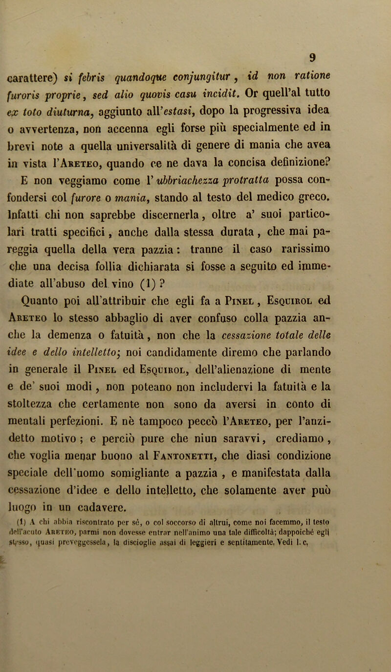 carattere) si febris quandoque conjungitur, id non ratione furoris proprie, sed alio quovis casu incidit. Or quell’al tutto ex toto diuturna, aggiunto all’estasi, dopo la progressiva idea o avvertenza, non accenna egli forse più specialmente ed in brevi note a quella universalità di genere di mania che avea in vista I’Areteo, quando ce ne dava la concisa definizione? E non veggiamo come l’ubriachezza protratta possa con-* fondersi col furore o mania, stando al testo del medico greco. Infatti chi non saprebbe discernerla, oltre a’ suoi partico- lari tratti specifici, anche dalla stessa durata, che mai pa- reggia quella della vera pazzia : tranne il caso rarissimo che una decisa follia dichiarata si fosse a seguito ed imme- diate all’abuso del vino (1) ? Quanto poi aU’attribuir che egli fa a Pinel , Esquirol ed Areteo lo stesso abbaglio di aver confuso colla pazzia an- che la demenza o fatuità, non che la cessazione totale delle idee e dello intellettoj noi candidamente diremo che parlando in generale il Pinel ed Esquirol, dell’alienazione di mente e de’ suoi modi, non poteano non includervi la fatuità e la stoltezza che certamente non sono da aversi in conto di mentali perfezioni. E nè tampoco peccò I’Areteo, per l’auzi- detto motivo ; e perciò pure che niun saravvi, crediamo , che voglia menar buono al Fantonetti, che diasi condizione speciale dell'uomo somigliante a pazzia , e manifestata dalla cessazione d’idee e dello intelletto, che solamente aver può luogo in un cadavere. (1) A chi abbia riscontrato per sé, o col soccorso di altrui, come noi facemmo, il testo dell’acuto Abetko, parmi non dovesse entrar nell’animo una tale difficoltà; dappoiché egli stesso, quasi prcveggessela, la discioglie assai di leggieri e seplitamcnlc. Vedi l.c,
