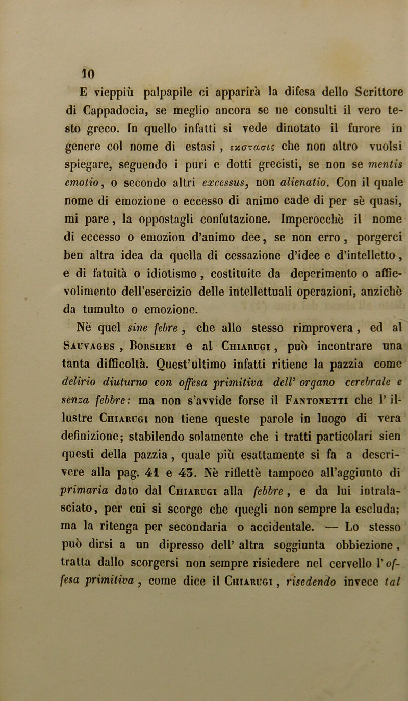 E vieppiù palpapile ci apparirà la difesa dello Scrittore di Cappadocia, se meglio ancora se uè consulti il vero te- sto greco. In quello infatti si vede dinotato il furore in genere col nome di estasi , exo-rao-ts che non altro vuoisi spiegare, seguendo i puri e dotti grecisti, se non se mentis emolio, o secondo altri excessus, non alienalio. Con il quale nome di emozione o eccesso di animo cade di per se quasi, mi pare, la oppostagli confutazione. Imperocché il nome di eccesso o emozion d’animo dee, se non erro , porgerci ben altra idea da quella di cessazione d’idee e d’intelletto, e di fatuità o idiotismo, costituite da deperimento o aftie- volimento dell’esercizio delle intellettuali operazioni, anziché da tumulto o emozione. Nè quel sine febre, che allo stesso rimprovera , ed al Sauvages , Borsieri e al Chiarugi , può incontrare una tanta difficoltà. Quest’ultimo infatti ritiene la pazzia come delirio diuturno con offesa primitiva dell’ organo cerebrale e senza febbre: ma non s’avvide forse il Fantoketti che l’il- lustre Chiarugi non tiene queste parole in luogo di Tera definizione; stabilendo solamente che i tratti particolari sien questi della pazzia, quale più esattamente si fa a descri- vere alla pag. 41 e 43. Nè rifletté tampoco all’aggiunto di primaria doto dal Chiarugi alla febbre, e da lui intrala- sciato , per cui si scorge che quegli non sempre la escluda; ma la ritenga per secondaria o accidentale. — Lo stesso può dirsi a un dipresso dell’ altra soggiunta obbiezione, tratta dallo scorgersi non sempre risiedere nel cervello l’of- fesa primitiva, come dice il Chiarugi , risedendo invece tal