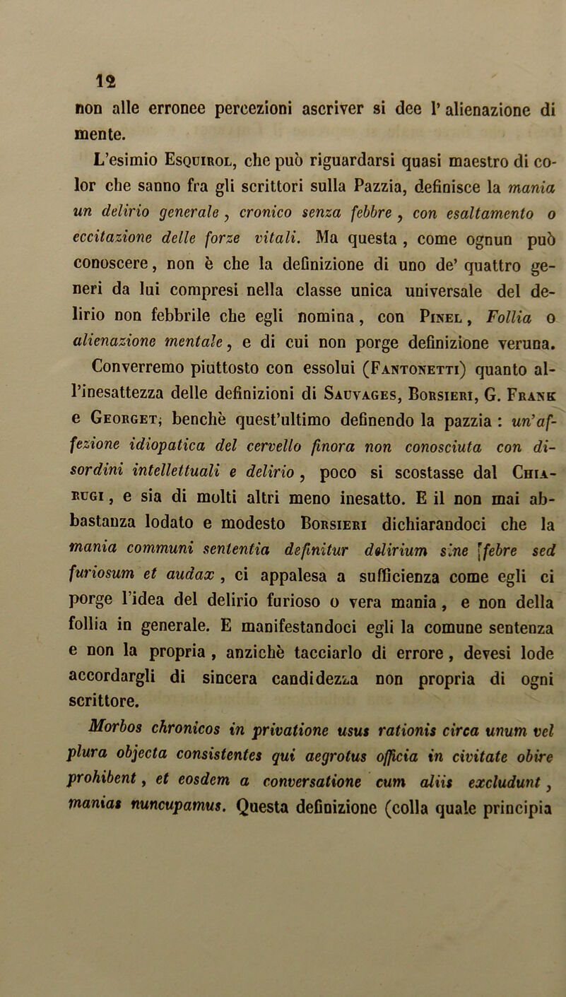 non alle erronee percezioni ascriver si dee 1’ alienazione di mente. L’esimio Esquirol, che può riguardarsi quasi maestro di co- lor che sanno fra gli scrittori sulla Pazzia, definisce la mania un delirio generale, cronico senza febbre ? con esaltamento o eccitazione delle forze vitali. Ma questa , come ognun può conoscere, non è che la definizione di uno de’ quattro ge- neri da lui compresi nella classe unica universale del de- lirio non febbrile che egli nomina, con Pinel , Follia o alienazione mentale, e di cui non porge definizione veruna. Converremo piuttosto con essolui (Fantonetti) quanto al- l’inesattezza delle definizioni di Sauvages, Borsieri, G. Frank e Georget; benché quest’ultimo definendo la pazzia : un’af- fezione idiopatica del cervello finora non conosciuta con di- sordini intellettuali e delirio , poco si scostasse dal Chia- iutgi , e sia di molti altri meno inesatto. E il non mai ab- bastanza lodato e modesto Borsieri dichiarandoci che la mania communi sententia defmitur delirium sine \febre sed furiosum et audax , ci appalesa a sufficienza come egli ci porge l’idea del delirio furioso o vera mania, e non della follia in generale. E manifestandoci egli la comune sentenza e non la propria , anziché tacciarlo di errore, devesi lode accordargli di sincera candidezza non propria di ogni scrittore. Morbos chronicos in privatione usus rationis circa unum vcl plura objecta consistentes qui aegrotus officia in civitate obire prohibent, et eosdem a conversatione cum aliis excludunt, mania» nuncupamus. Questa definizione (colla quale principia