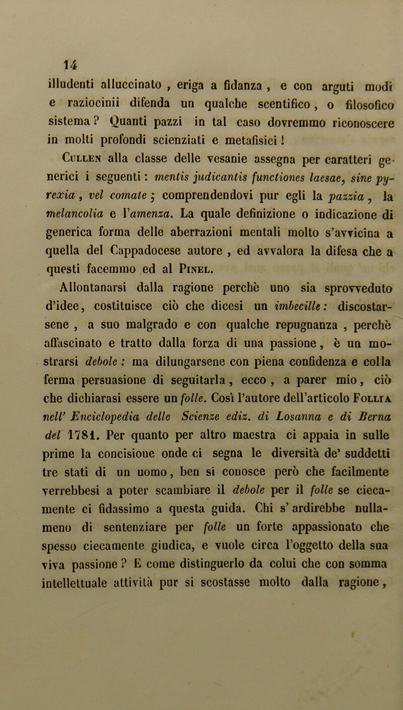 illudenti alluccinato , eriga a fidanza , e con arguti modi e raziocinii difenda un qualche scentifico, o filosofico sistema ? Quanti pazzi in tal caso dovremmo riconoscere in molti profondi scienziati e metafisici ! Cullen alla classe delle vesanie assegna per caratteri ge- nerici i seguenti : mentis judicantis functiones laesae, sine py- rexia , vel cornate j comprendendovi pur egli la pazzia , la melancolia e Vamenza. La quale definizione o indicazione di generica forma delle aberrazioni mentali molto s’avvicina a quella del Cappadocese autore , ed avvalora la difesa che a questi facemmo ed al Pinel. Allontanarsi dalla ragione perchè uno sia sprovveduto d’idee, costituisce ciò che dicesi un imbecille: discostar- sene , a suo malgrado e con qualche repugnanza , perchè affascinato e tratto dalla forza di una passione, è un mo- strarsi debole : ma dilungarsene con piena confidenza e colla ferma persuasione di seguitarla , ecco , a parer mio, ciò che dichiarasi essere un folle. Cosi l’autore dell’articolo Follta nell’ Enciclopedia delle Scienze ediz. di Losanna e di Berna del 1781. Per quanto per altro maestra ci appaia in sulle prime la concisione onde ci segna le diversità de’ suddetti tre stati di un uomo, ben si conosce però che facilmente verrebbesi a poter scambiare il debole per il folle se cieca- mente ci fidassimo a questa guida. Chi s’ ardirebbe nulla- meno di sentenziare per folle un forte appassionato che spesso ciecamente giudica, e vuole circa l’oggetto della sua viva passione ? E come distinguerlo da colui che con somma intellettuale attività pur si scostasse molto dalla ragione,