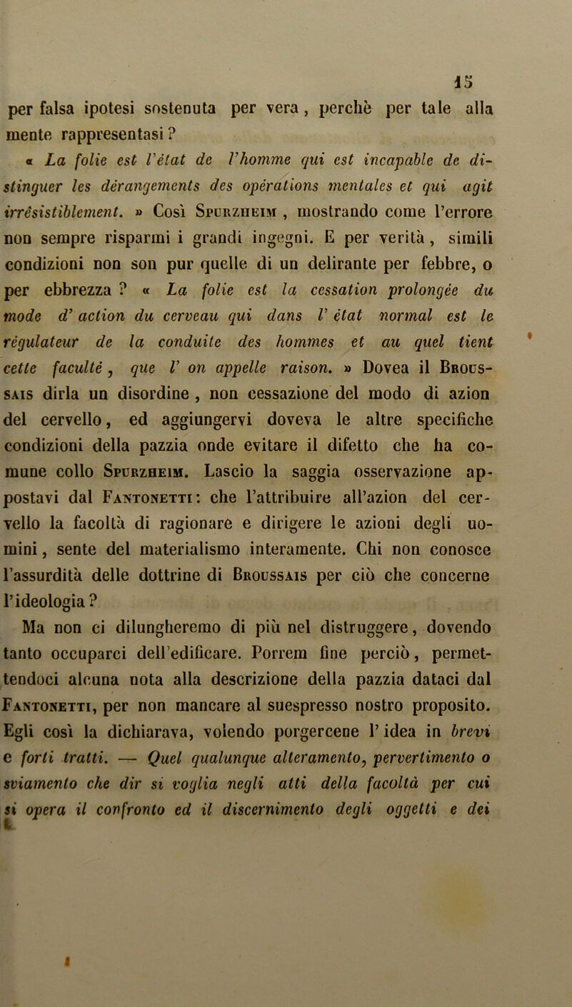 per falsa ipotesi sostenuta per vera, perchè per tale alla mente rappresentasi ? o La folie est l'état de Vhomme qui est incapablc de di- stinguer les dérangements des opérations mentales et qui agit irrèsistiblement. » Così Spurziieim , mostrando come l’errore non sempre risparmi i grandi ingegni. E per verità, simili condizioni non son pur quelle di un delirante per febbre, o per ebbrezza ? « La folie est la cessation prolongée du, mode d’ action du cerveau qui dans V état normal est le régulateur de la conduite des hommes et au quel tient cette faculté, que V on appelle raison. » Dovea il Brous- sais dirla un disordine , non cessazione del modo di azion del cervello, ed aggiungervi doveva le altre specifiche condizioni della pazzia onde evitare il difetto che ha co- mune collo Spurzheim. Lascio la saggia osservazione ap- postavi dal Fantonetti : che l’attribuire all’azion del cer- vello la facoltà di ragionare e dirigere le azioni degli uo- mini , sente del materialismo interamente. Chi non conosce l’assurdità delle dottrine di Broussais per ciò che concerne l’ideologia ? Ma non ci dilungheremo di più nel distruggere, dovendo tanto occuparci dell’edificare. Porrem fine perciò, permet- tendoci alcuna nota alla descrizione della pazzia dataci dal Fantonetti, per non mancare al suespresso nostro proposito. Egli così la dichiarava, volendo porgercene l’idea in brevi e forti tratti. — Quel qualunque alteramente, pervertimento o sviamento che dir si voglia negli atti della facoltà per cui si opera il confronto ed il discernimento degli oggetti e dei I
