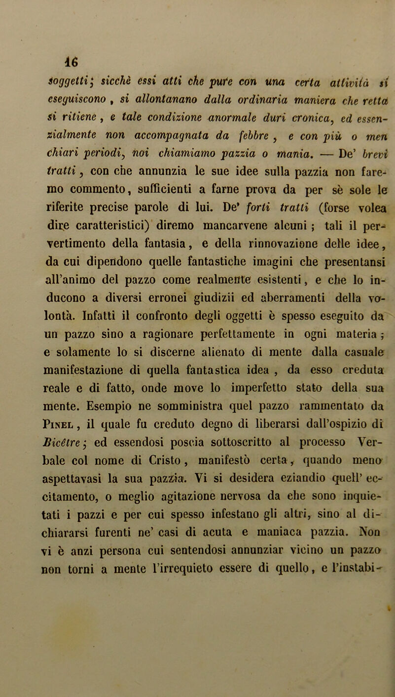 soggetti j sicché essi atti che pute con una certa attività si eseguiscono , si allontanano dalla ordinaria maniera che retta si ritiene , e tale condizione anormale duri cronica, ed essen- zialmente non accompagnata da febbre , e con più o men chiari periodi, noi chiamiamo pazzia o mania. — De’ brevi tratti , con che annunzia le sue idee sulla pazzia non fare- mo commento, sufficienti a farne prova da per sè sole le riferite precise parole di lui. De* forti tratti (forse volea dire caratteristici) diremo mancarvene alcuni ; tali il per^ vertimento della fantasia, e della rinnovazione delle idee, da cui dipendono quelle fantastiche imagini che presentansi all’animo del pazzo come realmente esistenti, e che lo in- ducono a diversi erronei giudizii ed aberramenti della vo- lontà. Infatti il confronto degli oggetti è spesso eseguito da un pazzo sino a ragionare perfettamente in ogni materia ; e solamente lo si discerne alienato di mente dalla casuale manifestazione di quella fantastica idea , da esso creduta reale e di fatto, onde move lo imperfetto stato della sua mente. Esempio ne somministra quel pazzo rammentato da Pinel , il quale fu creduto degno di liberarsi dall’ospizio di Bice tre j ed essendosi poscia sottoscritto al processo Ver- bale col nome di Cristo, manifestò certa, quando meno aspettavasi la sua pazzia. Vi si desidera eziandio quell’ ec- citamento, o meglio agitazione nervosa da che sono inquie- tati i pazzi e per cui spesso infestano gli altri, sino al di- chiararsi furenti ne’ casi di acuta e maniaca pazzia. Non vi è anzi persona cui sentendosi annunziar vicino un pazzo non torni a mente l’irrequieto essere di quello, e l’instabi-