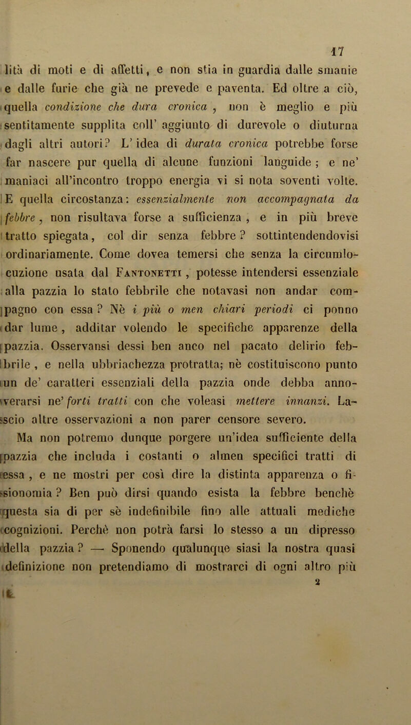 lità di moti e di affetti, e non stia in guardia dalle smanie e dalle furie che già ne prevede e paventa. Ed oltre a ciò, quella condizione che dura cronica , non è meglio e più sentitamente supplita coll’ aggiunto di durevole o diuturna dagli altri autori? L’idea di durata cronica potrebbe forse far nascere pur quella di alcune funzioni languide ; e ne’ maniaci all’incontro troppo energia vi si nota soventi volte. E quella circostanza : essenzialmente non accompagnata da febbre, non risultava forse a sufficienza , e in più breve tratto spiegata, col dir senza febbre ? sottintendendovisi ordinariamente. Come dovea temersi che senza la circumlo- cuzione usata dal Fantonetti , potesse intendersi essenziale alla pazzia lo stato febbrile che notavasi non andar com- pagno con essa ? Nè i più o men chiari periodi ci ponno dar lume, additar volendo le specifiche apparenze della ipazzia. Osservansi dessi ben anco nel pacato delirio feb- brile , e nella ubbriacbezza protratta; nè costituiscono punto iun de’ caratteri essenziali della pazzia onde debba anno- verarsi ne’forti tratti con che voleasi mettere innanzi. La- ccio altre osservazioni a non parer censore severo. Ma non potremo dunque porgere un’idea sufficiente della Ipazzia che includa i costanti o almen specifici tratti di lessa , e ne mostri per cosi dire la distinta apparenza o fi- sionomia ? Ben può dirsi quando esista la febbre benché questa sia di per sè indefinibile fino alle attuali mediche cognizioni. Perchè non potrà farsi lo stesso a un dipresso ideila pazzia? — Sponendo qualunque siasi la nostra quasi definizione non pretendiamo di mostrarci di ogni altro più 2 It