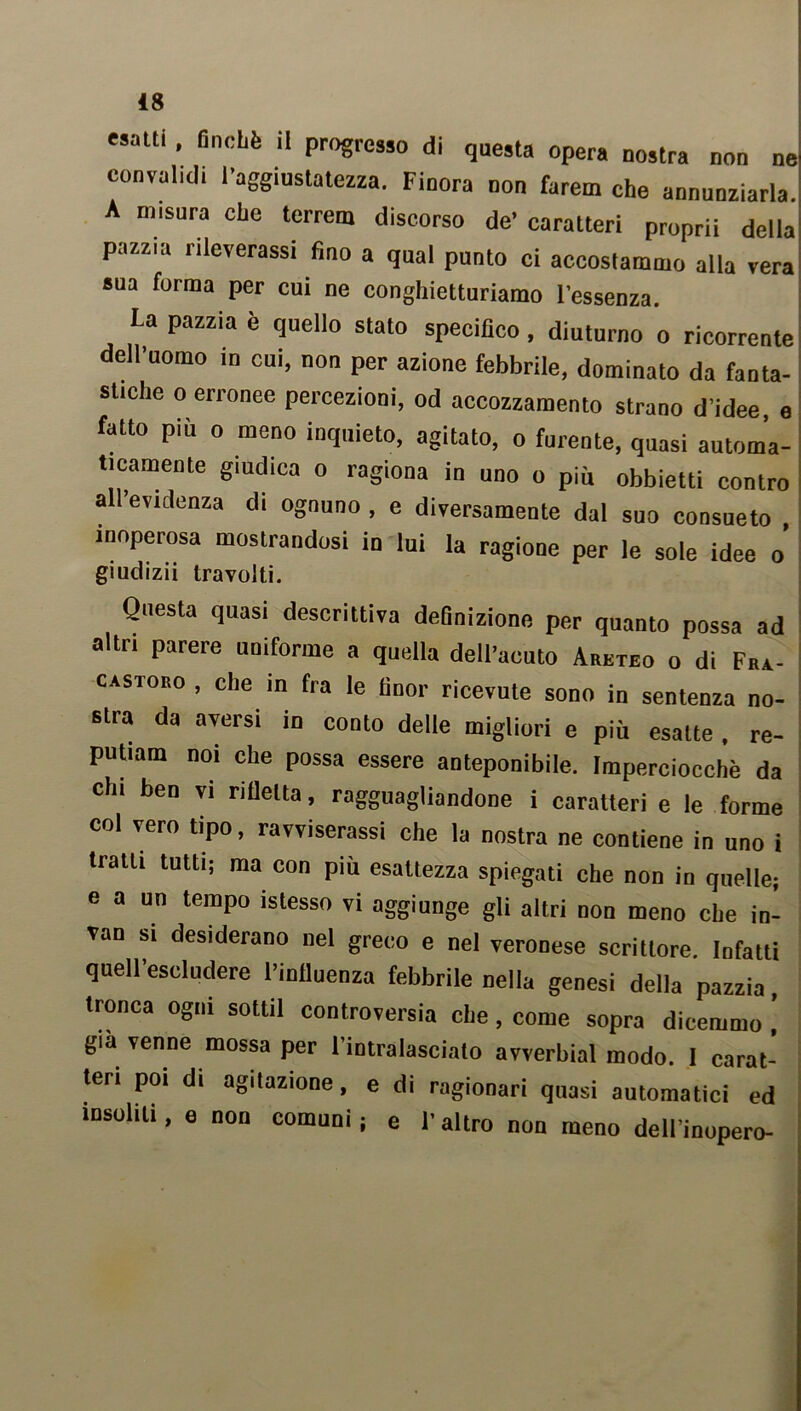 «salti , finché il progresso di questa opera nostra non ne convalidi l'aggiustatezza. Finora non farem che annunziarla. A misura che terreni discorso de' caratteri propri! della pazzia rileverassi fino a qual punto ci accostammo alla vera sua forma per cui ne conghietturiamo l’essenza. La pazzia è quello stato specifico, diuturno o ricorrente dell'uomo in cui, non per azione febbrile, dominato da fanta- stiche o erronee percezioni, od accozzamento strano d’idee, e fatto più o meno inquieto, agitato, o furente, quasi automa- ticamente giudica o ragiona in uno o più obbietti contro all’evidenza di ognuno, e diversamente dal suo consueto , inoperosa mostrandosi in lui la ragione per le sole idee o giudizii travolti. Questa quasi descrittiva definizione per quanto possa ad altri parere uniforme a quella dell’acuto Areteo o di Fra- castoro , che in fra le finor ricevute sono in sentenza no- stra da aversi in conto delle migliori e più esatte, re- putiam noi che possa essere anteponibile. Imperciocché da chi ben vi rifletta, ragguagliandone i caratteri e le forme col vero tipo, ravviserassi che la nostra ne contiene in uno i tratti tutti; ma con più esattezza spiegati che non in quelle; e a un tempo istesso vi aggiunge gli altri non meno che in- van si desiderano nel greco e nel veronese scrittore. Infatti quell’escludere l’influenza febbrile nella genesi della pazzia tronca ogni sottil controversia che, come sopra dicemmo ! già venne mossa per l’intralasciato avverbial modo. I carat- teri poi di agitazione, e di ragionari quasi automatici ed insoliti, e non comuni; e l'altro non meno dell’inopero-