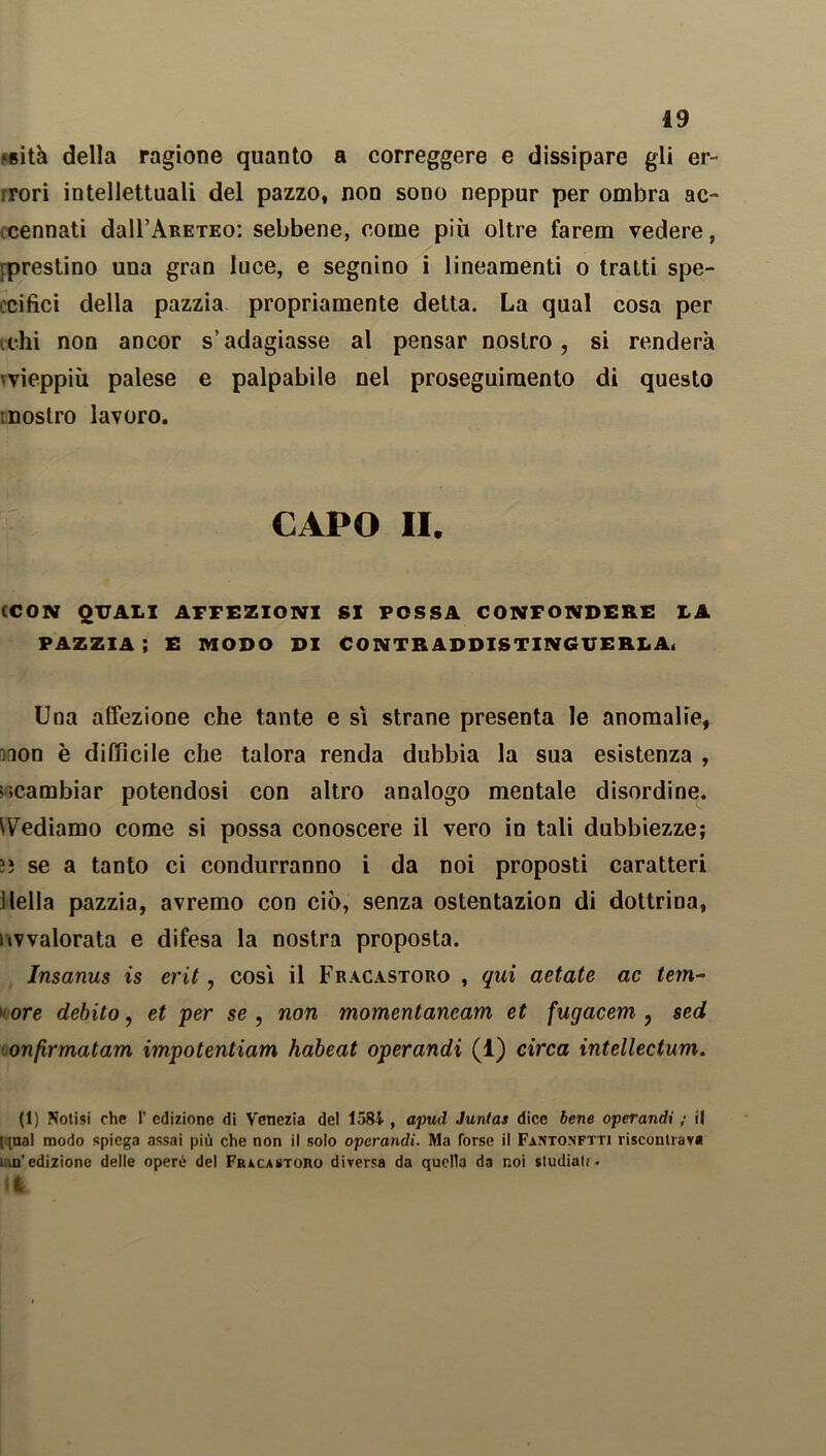 ‘«ità della ragione quanto a correggere e dissipare gli er- bori intellettuali del pazzo, non sono neppur per ombra ac- cennati dall’ARETEo: sebbene, come più oltre farem vedere, [prestino una gran luce, e segnino i lineamenti o tratti spe- cifici della pazzia propriamente detta. La qual cosa per chi non ancor s’adagiasse al pensar nostro, si renderà 'vieppiù palese e palpabile nel proseguimento di questo mostro lavoro. CAPO II. (CON QUALI AFFEZIONI SI POSSA CONFONDERE LA PAZZIA ; E MODO DI CONTRADDISTINGUERLA. Una affezione che tante e sì strane presenta le anomalie, iQon è difficile che talora renda dubbia la sua esistenza , '.cambiar potendosi con altro analogo mentale disordine, fediamo come si possa conoscere il vero in tali dubbiezze; !i se a tanto ci condurranno i da noi proposti caratteri ìIella pazzia, avremo con ciò, senza ostentazion di dottrina, iivvalorata e difesa la nostra proposta. Insanus is crit, così il Fracastoro , qui aetate ac tem- ’ ore debito, et per se , non momentancam et fugacem , sed onfirmatam impotentiam habeat operandi (1) circa intellectum. (1) Notisi che 1’ edizione di Venezia del 1584 , apud Juntas dice bene operandi ; il ! [ual modo spiega assai più che non il solo operandi. Ma forse il Fanto.nftti riscontrava un’edizione delle opere del Fracastoro diversa da quella da noi studiati. It