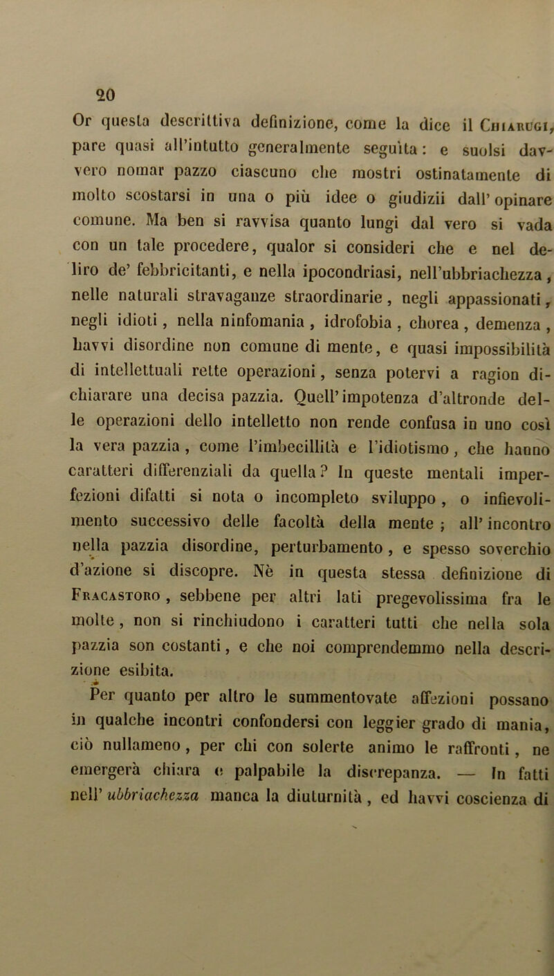 Or quesla descrittiva definizione, come la dice il Cijiarugi, pare quasi all’intatto generalmente seguita: e suolsi dav- vero nomar pazzo ciascuno che mostri ostinatamente di molto scostarsi in una o più idee o giudizii dall’ opinare comune. Ma ben si ravvisa quanto lungi dal vero si vada con un tale procedere, qualor si consideri che e nel de- liro de’ febbricitanti, e nella ipocondriasi, nelbubbriachezza, nelle naturali stravaganze straordinarie, negli appassionati, negli idioti, nella ninfomania , idrofobia , chorea , demenza , havvi disordine non comune di mente, e quasi impossibilità di intellettuali rette operazioni, senza potervi a ragion di- chiarare una decisa pazzia. Quell’impotenza d’altronde del- le operazioni dello intelletto non rende confusa in uno così la vera pazzia , come l’imbecillità e l’idiotismo, che hanno caratteri differenziali da quella? In queste mentali imper- fezioni difatti si nota o incompleto sviluppo , o infievoli- mento successivo delle facoltà della mente ; all’ incontro nella pazzia disordine, perturbamento, e spesso soverchio dazione si discopre. Nè in questa stessa definizione di Fracastoro , sebbene per altri lati pregevolissima fra le molte, non si rinchiudono i caratteri tutti che nella sola pazzia son costanti, e che noi comprendemmo nella descri- zione esibita. Per quanto per altro le summentovate affezioni possano in qualche incontri confondersi con leggier grado di mania, ciò nullameno, per chi con solerte animo le raffronti, ne emergerà chiara e palpabile la discrepanza. — fn fatti nell’ ubbriachezza manca la diuturnità , ed havvi coscienza di