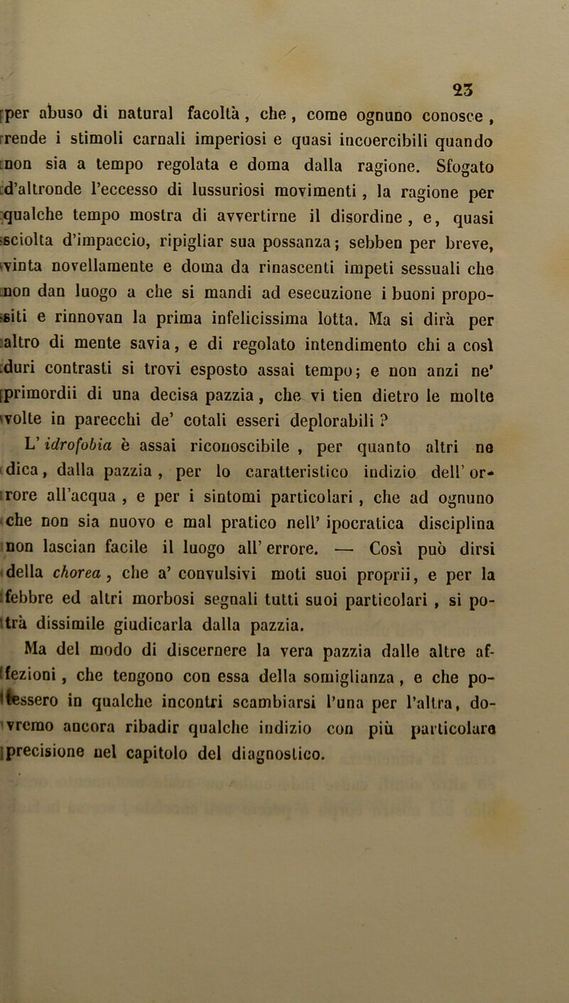 rper abuso di naturai facoltà, che, come ognuno conosce , irende i stimoli carnali imperiosi e quasi incoercibili quando non sia a tempo regolata e doma dalla ragione. Sfogato d’altronde l’eccesso di lussuriosi movimenti, la ragione per qualche tempo mostra di avvertirne il disordine, e, quasi sciolta d’impaccio, ripigliar sua possanza ; sebben per breve, evinta novellamente e doma da rinascenti impeti sessuali che non dan luogo a che si mandi ad esecuzione i buoni propo- niti e rinnovan la prima infelicissima lotta. Ma si dirà per altro di mente savia, e di regolato intendimento chi a così .duri contrasti si trovi esposto assai tempo; e non anzi ne’ iprimordii di una decisa pazzia, che vi tien dietro le molte 'volte in parecchi de’ cotali esseri deplorabili ? V idrofobia è assai riconoscibile , per quanto altri ne dica, dalla pazzia , per lo caratteristico indizio dell’ or- rore all’acqua , e per i sintomi particolari , che ad ognuno che non sia nuovo e mal pratico nell’ ipocratica disciplina non lascian facile il luogo all’ errore. — Così può dirsi della chorea, che a’ convulsivi moti suoi proprii, e per la ‘febbre ed altri morbosi segnali tutti suoi particolari , si po- trà dissimile giudicarla dalla pazzia. Ma del modo di discernere la vera pazzia dalle altre af- fezioni, che tengono con essa della somiglianza, e che po- tfessero in qualche incontri scambiarsi l’una per l’altra, do- vremo ancora ribadir qualche indizio con più particolare ‘precisione nel capitolo del diagnostico.