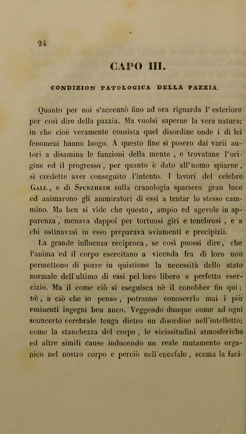 CAPO III. CONDIZION PATOLOGICA DELLA PAZZIA. Quanto per noi s’accennò fino ad ora riguarda P esteriore per cosi dire della pazzia. Ma vuoisi saperne la vera natura; in che cioè veramente consista quel disordine onde i di lei fenomeni hanno luogo. A questo fine si posero dai varii au- tori a disamina le funzioni della mente , e trovatane l’ori- gine ed il progresso, per quanto è dato all’uomo spiarne, si credette aver conseguito l’intento. I lavori del celebre Gall , e di Spurzheim sulla cranologia sparsero gran luce ed animarono gli ammiratori di essi a tentar lo stesso cam- mino. Ma ben si vide che questo, ampio ed agevole in ap- parenza , menava dappoi per tortuosi giri e tenebrosi , e a chi ostinavasi in esso preparava sviamenti e precipizii. La grande influenza reciproca, se così puossi dire, che l’anima ed il corpo esercitano a vicenda fra di loro non permettono di porre in quistione la necessità dello stato normale deH’ultimo di essi pel loro libero e perfetto eser- cizio. Ma il come ciò si eseguisca nè il conobber fin qui ; nè, a ciò che io penso , potranno conoscerlo mai i più eminenti ingegni ben anco. Veggendo dunque come ad ogni sconcerto cerebrale tenga dietro un disordine nell’intelletto; come la stanchezza del corpo , le vicissitudini atmosferiche ed altre simili cause inducendo un reale mutamento orga- nico nel nostro corpo e perciò nell’encefalo , scema la faci-